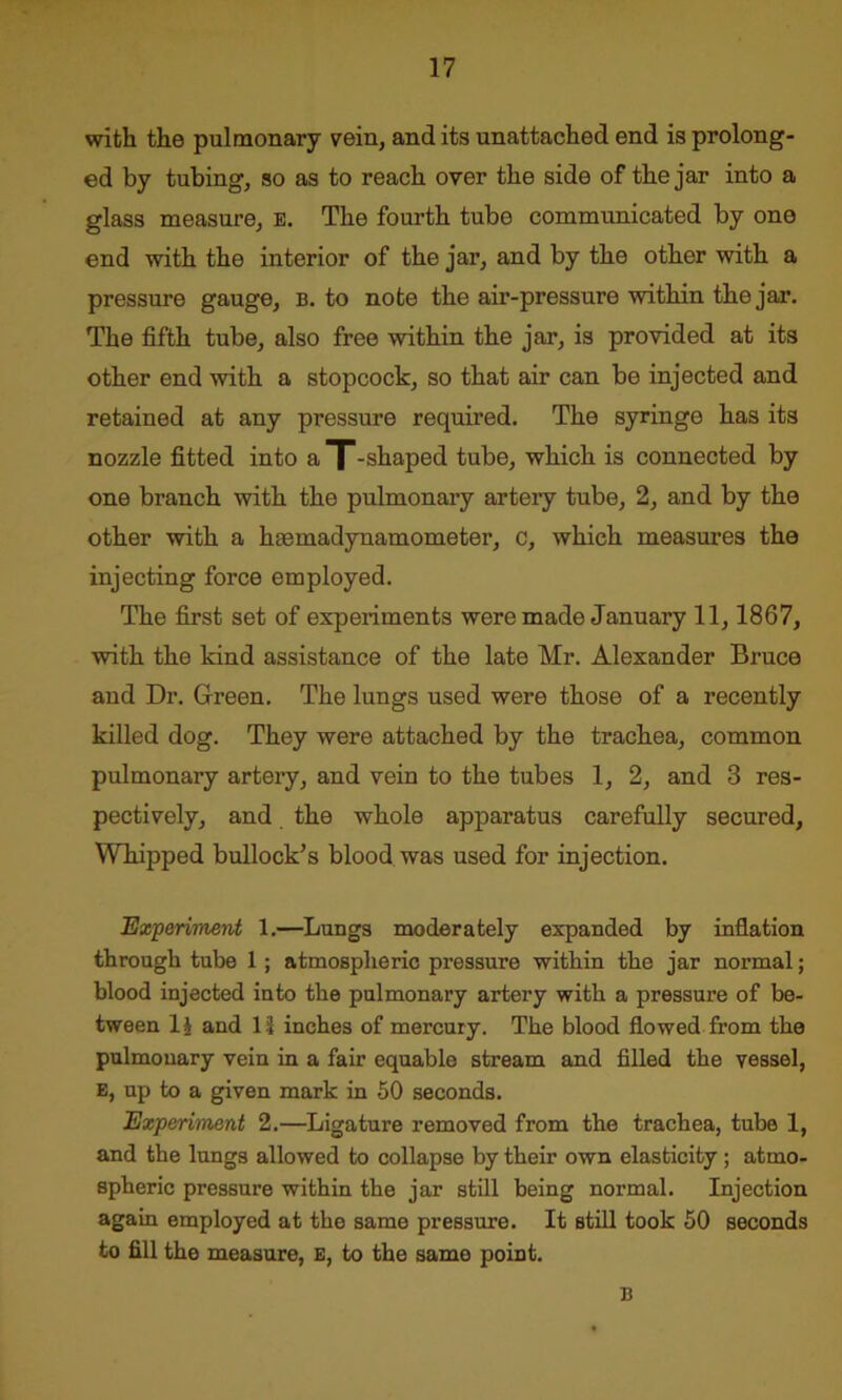 with the pulmonary vein, and its unattached end is prolong- ed by tubing, so as to reach over the side of the jar into a glass measure, e. The fourth tube communicated by one end with the interior of the jar, and by the other with a pressure gauge, b. to note the air-pressure within the jar. The fifth tube, also free within the jar, is provided at its other end with a stopcock, so that air can be injected and retained at any pressure required. The syringe has its nozzle fitted into a T-shaped tube, which is connected by one branch with the pulmonary artery tube, 2, and by the other with a hmmadynamometer, c, which measures the injecting force employed. The first set of experiments were made January 11, 1867, with the kind assistance of the late Mr. Alexander Bruce and Dr. Green. The lungs used were those of a recently killed dog. They were attached by the trachea, common pulmonary artery, and vein to the tubes 1, 2, and 3 res- pectively, and the whole apparatus carefully secured, Whipped bullock’s blood was used for injection. Experiment 1.—Lungs moderately expanded by inflation through tube 1; atmospheric pressure within the jar normal; blood injected into the pulmonary artery with a pressure of be- tween lj and 11 inches of mercury. The blood flowed from the pulmonary vein in a fair equable stream and filled the vessel, E, up to a given mark in 50 seconds. Experiment 2.—Ligature removed from the trachea, tube 1, and the lungs allowed to collapse by their own elasticity ; atmo- spheric pressure within the jar still being normal. Injection again employed at the same pressure. It still took 50 seconds to fill the measure, E, to the same point. B