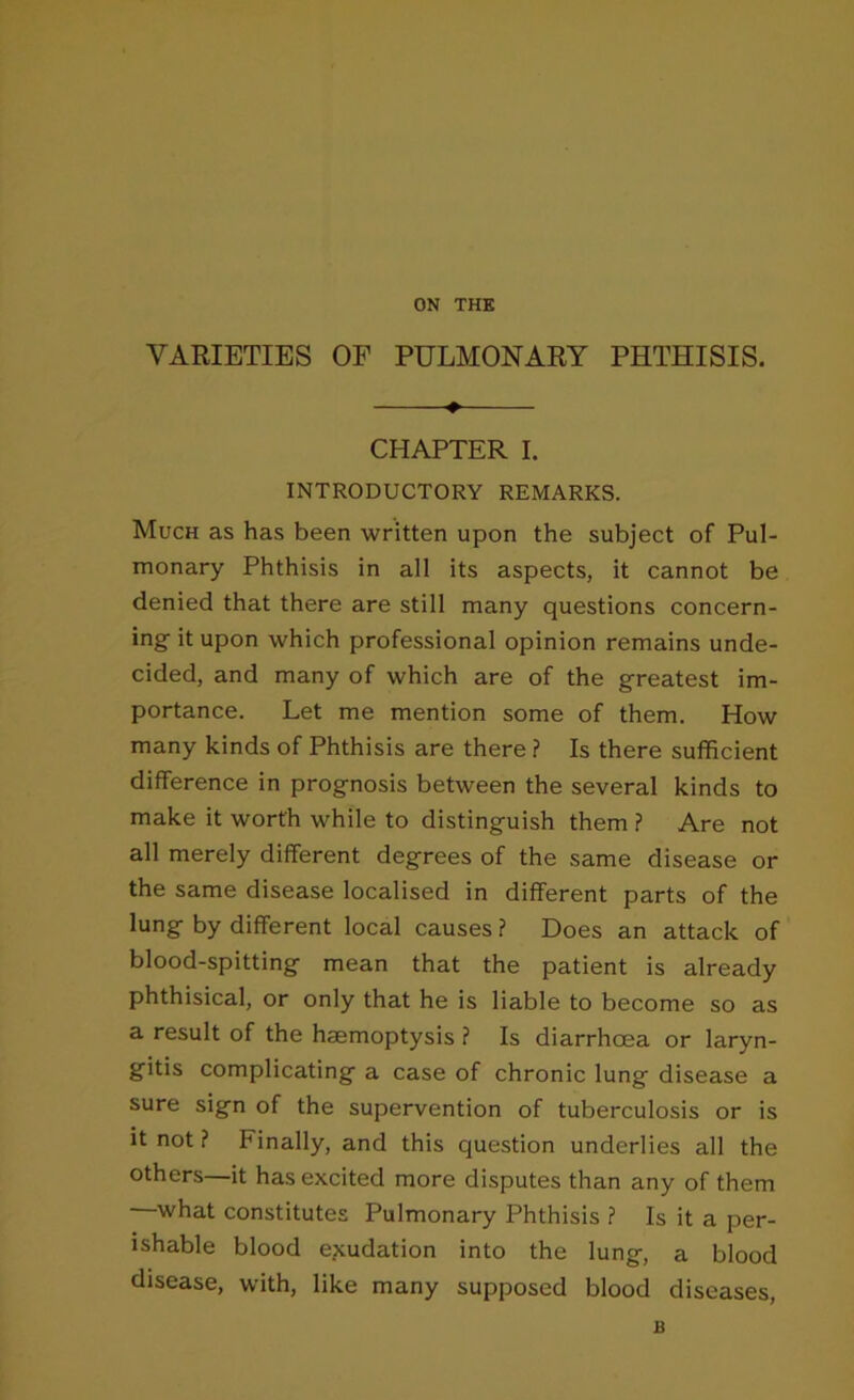 ON THE VARIETIES OF PULMONARY PHTHISIS. CHAPTER I. INTRODUCTORY REMARKS. Much as has been written upon the subject of Pul- monary Phthisis in all its aspects, it cannot be denied that there are still many questions concern- ing it upon which professional opinion remains unde- cided, and many of which are of the greatest im- portance. Let me mention some of them. How many kinds of Phthisis are there ? Is there sufficient difference in prognosis between the several kinds to make it worth while to distinguish them ? Are not all merely different degrees of the same disease or the same disease localised in different parts of the lung by different local causes ? Does an attack of blood-spitting mean that the patient is already phthisical, or only that he is liable to become so as a result of the haemoptysis ? Is diarrhoea or laryn- gitis complicating a case of chronic lung disease a sure sign of the supervention of tuberculosis or is it not ? Finally, and this question underlies all the others—it has excited more disputes than any of them what constitutes Pulmonary Phthisis ? Is it a per- ishable blood epcudation into the lung, a blood disease, with, like many supposed blood diseases. B