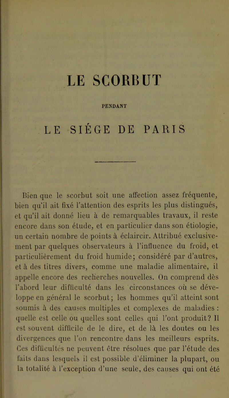 PENDANT LE SIÈGE DE PARIS Bien que le scorbut soit une alfection assez fréquente, bien qu’il ait fixé l’attention des esprits les plus distingués, et qu’il ait donné lieu à de remarquables travaux, il reste encore dans son étude, et en particulier dans son étiologie, un certain nombre de points à éclaircir. Attribué exclusive- ment par quelques observateurs à l’influence du froid, et particulièrement du froid humide; considéré par d’autres, et à des titres divers, comme une maladie alimentaire, il appelle encore des recberches nouvelles. On comprend dès l’abord leur difficulté dans les circonstances où se déve- loppe en général le scorbut; les hommes qu’il atteint sont soumis à des causes multiples et complexes de maladies : quelle est celle ou quelles sont celles qui l’ont produit? Il est souvent difficile de le dire, et de là les doutes ou les divergences que Ton rencontre dans les meilleurs esprits. Ces difficultés ne peuvent être résolues que par l’étude des faits dans lesquels il est possible d’éliminer la plupart, ou la totalité à l’exception d’une seule, des causes qui ont été