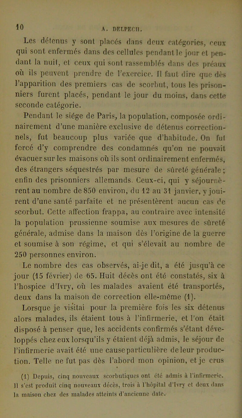 A. nEI.PECII. Les (lélomis y sont placés dans deux catégories, ceux qui sont enfei-més dans des cellules pendant le jour et pen- dant la nuil, et ceux qui sont rassemblés dans des préaux où ils peuvent prendre de rexcrcicc. Il faut dire que dès l’apparition des premiers cas de scorbut, tous les prison- niers furent placés, pendant le jour du moins, dans cette seconde catégorie. Pendant le siège de Paris, la population, composée ordi- nairement d’une manière exclusive de détenus correction- nels, fut beaucoup plus variée que d’habitude. On fui forcé d’y comprendre des condamnés qu’on ne pouvait évacuer sur les maisons où ils sont ordinairement enfermés, des étrangers séquestrés par mesure de sûreté générale ; enfin des prisonniers allemands. Ceux-ci, qui y séjournè- rent au nombre de 850 environ, du 12 au 31 janvier, y joui- rent d’une santé parfaite et ne présentèrent aucun cas de scorbut. Cette affection frappa, au contraire avec intensité la population prussienne soumise aux mesures de sûreté générale, admise dans la maison dès l’origine de la guerre et soumise à son régime, et qui s’élevait au nombre de 250 personnes environ. Le nombre des cas observés, ai-je dit, a été jusqu’à ce jour (15 février) de 65. Huit décès ont été constatés, six à l’hospice d’Ivry, où les malades avaient été transportés, deux dans la maison de correction elle-même (1). Lorsque je visitai pour la première fois les six détenus alors malades, ils étaient tous à l’infirmerie, et l’on était disposé à penser que, les accidents confirmés s’étant déve- loppés chez eux lorsqu’ils y étaient déjà admis, le séjour de l’infirmerie avait été une cause particulière deleur produc- tion. Telle ne fut pas dès l’abord mon opinion, et je crus (1) Depuis, cinq nouveaux scorbutiques ont été admis à rinfirmcnc. Il s'est produit cinq nouveaux décès, trois à riiôpital d’Ivry et deux dans la maison chez des malades atteints d’ancienne date.