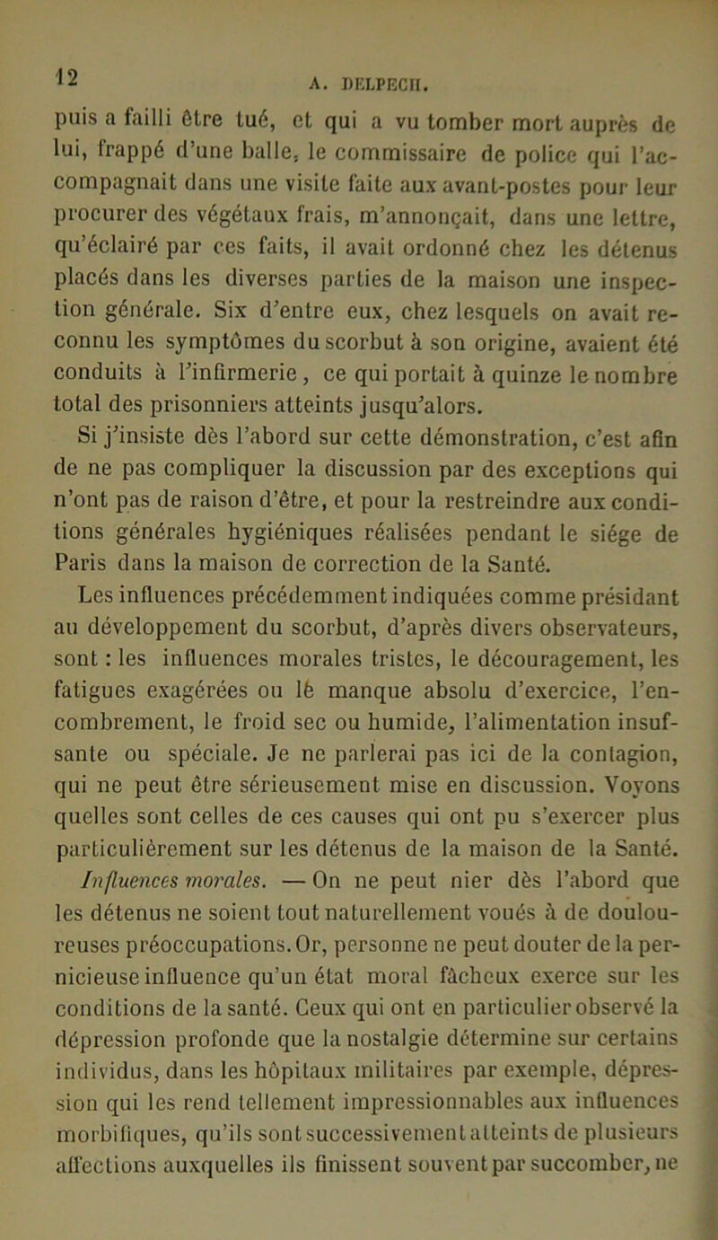 A. DKLPBCH. puis a failli être lué, et qui a vu tomber mort auprès de lui, frappé d’une balle, le commissaire de police qui l’ac- compagnait dans une visite faite aux avant-postes pour leur procurer des végétaux frais, m’annonçait, dans une lettre, qu’éclairé par ces faits, il avait ordonné chez les détenus placés dans les diverses parties de la maison une inspec- tion générale. Six d’entre eux, chez lesquels on avait re- connu les symptômes du scorbut à son origine, avaient été conduits à l’infirmerie, ce qui portait à quinze le nombre total des prisonniers atteints jusqu’alors. Si j’insiste dès l’abord sur cette démonstration, c’est afin de ne pas compliquer la discussion par des exceptions qui n’ont pas de raison d’être, et pour la restreindre aux condi- tions générales hygiéniques réalisées pendant le siège de Paris dans la maison de correction de la Santé. Les influences précédemment indiquées comme présidant au développement du scorbut, d’après divers observateurs, sont : les influences morales tristes, le découragement, les fatigues exagérées ou lè manque absolu d’exercice, l’en- combrement, le froid sec ou humide, l’alimentation insuf- sanle ou spéciale. Je ne parlerai pas ici de la contagion, qui ne peut être sérieusement mise en discussion. Voyons quelles sont celles de ces causes qui ont pu s’exercer plus particulièrement sur les détenus de la maison de la Santé. Influences morales. — On ne peut nier dès l’abord que les détenus ne soient tout naturellement voués à de doulou- reuses préoccupations. Or, personne ne peut douter de la per- nicieuse influence qu’un état moral fâcheux exerce sur les conditions de la santé. Ceux qui ont en particulier observé la dépression profonde que la nostalgie détermine sur certains individus, dans les hôpitaux militaires par exemple, dépres- sion qui les rend tellement impressionnables aux influences morbifiques, qu’ils sontsuccessivementatteints de plusieurs afl’eclions auxquelles ils finissent souvent par succomber, ne