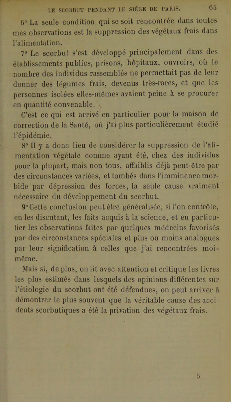 6“ La seule condition qui se soit rencontrée dans toutes mes observations est la suppression des végétaux frais dans l’alimentation. 7“ Le scorbut s’est développé principalement dans des établissements publics, prisons, hôpitaux, ouvroirs, où le nombre des individus rassemblés ne permettait pas de leur donner des légumes frais, devenus très-rares, et que les personnes isolées elles-mêmes avaient peine à se procurer en quantité convenable. C’est ce qui est arrivé en particulier pour la maison de correction de la Santé, où j’ai plus particulièrement étudié l’épidémie. 8“ Il y a donc lieu de considérer la suppression de l’ali- mentation végétale comme ayant été, chez des individus pour la plupart, mais non tous, affaiblis déjà peut-être par des circonstances variées, et tombés dans l’imminence mor- bide par dépression des forces, la seule cause vraiment nécessaire du développement du scorbut. 9“ Cette conclusion peut être généralisée, si l’on contrôle, en les discutant, les faits acquis à la science, et en particu- lier les observations faites par quelques médecins favorisés par des circonstances spéciales et plus ou moins analogues par leur signification à celles que j’ai rencontrées moi- même. Mais si, de plus, on lit avec attention et critique les livres les plus estimés dans lesquels des opinions différentes sur l’étiologie du scorbut ont été défendues, on peut arriver à démontrer le plus souvent que la véritable cause des acci- dents scorbutiques a été la privation des végétaux frais.