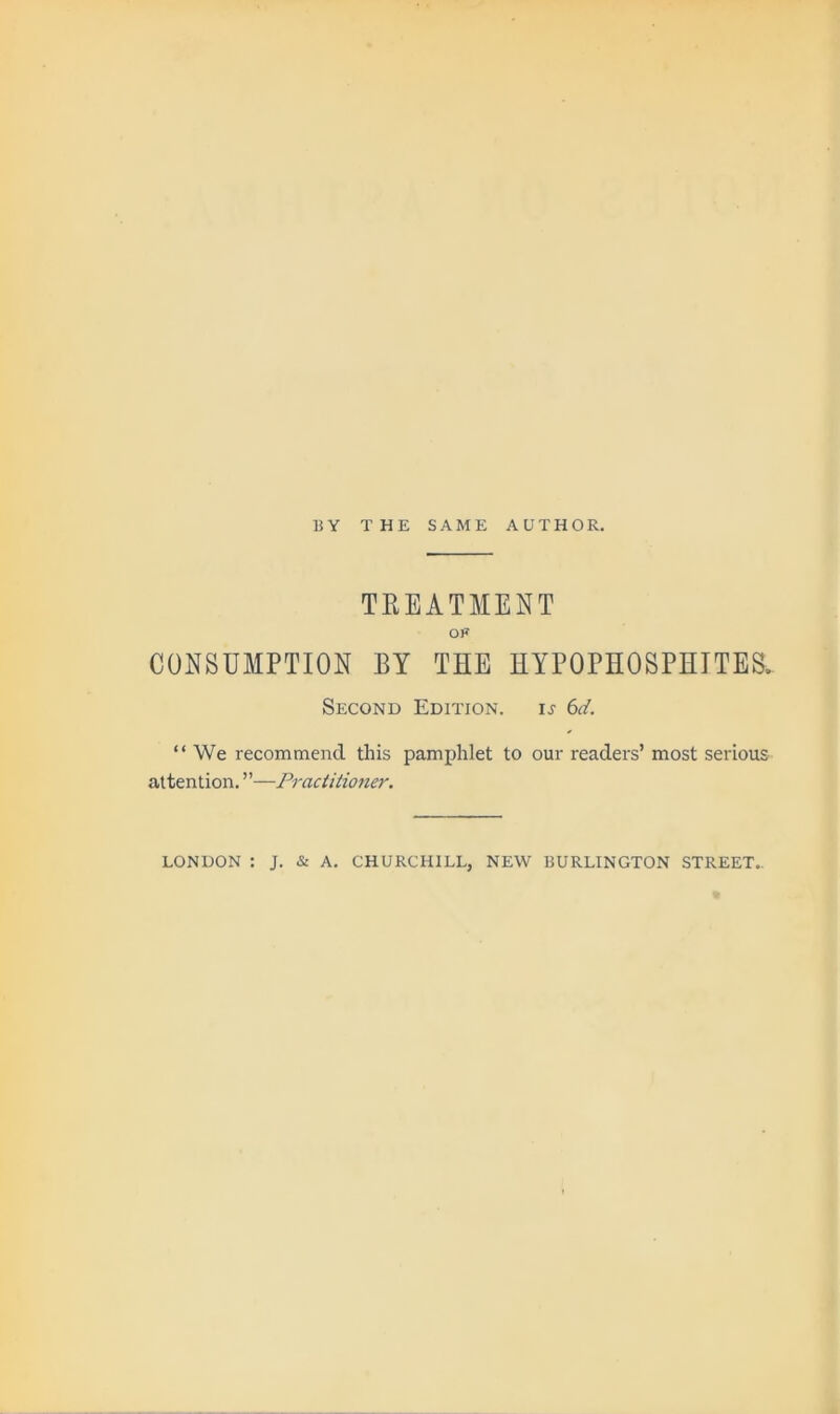 BY THE SAME AUTHOR. TEEATMENT OF CONSUMPTION BY THE HYPOPHOSPHTTES. Second Edition. ij 6d. “ We recommend this pamphlet to our readers’ most serious attention. ”—Practitioner. LONDON : J. & A. CHURCHILL, NEW BURLINGTON STREET..
