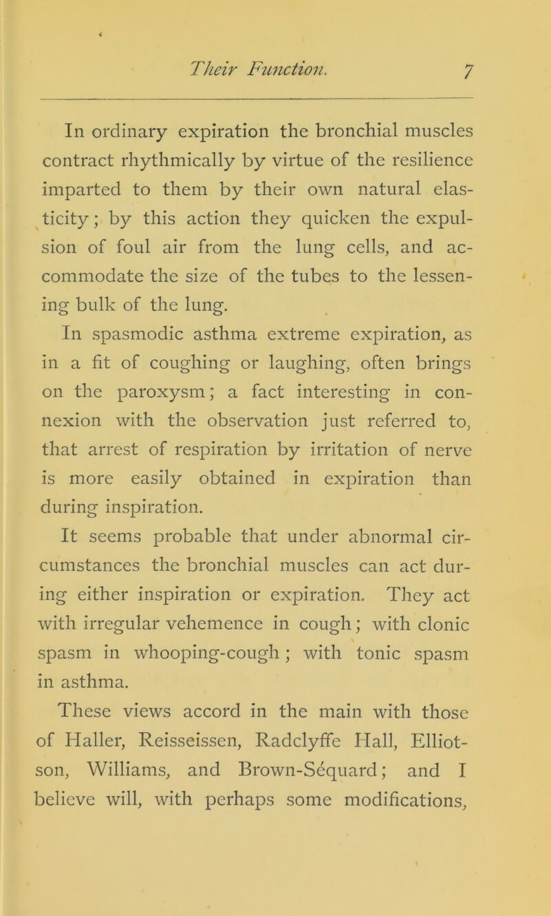 In ordinary expiration the bronchial muscles contract rhythmically by virtue of the resilience imparted to them by their own natural elas- ticity ; by this action they quicken the expul- sion of foul air from the lung cells, and ac- commodate the size of the tubes to the lessen- ing bulk of the lung. In spasmodic asthma extreme expiration, as in a fit of coughing or laughing, often brings on the paroxysm; a fact interesting in con- nexion with the observation just referred to, that arrest of respiration by irritation of nerve is more easily obtained in expiration than during inspiration. It seems probable that under abnormal cir- cumstances the bronchial muscles can act dur- ing either inspiration or expiration. They act with irregular vehemence in cough; with clonic spasm in whooping-cough; with tonic spasm in asthma. These views accord in the main with those of Haller, Reisseissen, Radclyfic Hall, Elliot- son, Williams, and Brown-Sequard; and I believe will, with perhaps some modifications.