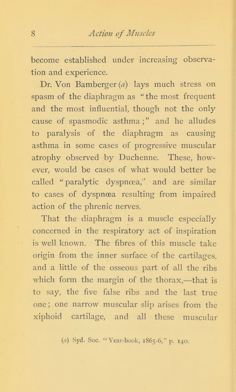 become established under increasing observa- tion and experience. Dr. Von Bamberger (<7) lays much stress on spasm of the diaphragm as “the most frequent and the most influential, though not the only cause of spasmodic asthma; ” and he alludes to paralysis of the diaphragm as causing asthma in some cases of progressive muscular atrophy observed by Duchenne. These, how- ever, would be cases of what would better be called “paralytic dyspnoea,” and are similar to cases of dyspnoea resulting from impaired action of the phrenic nerves. That the diaphragm is a muscle especially concerned in the respiratory act of inspiration is well known. The fibres of this muscle take origin from the inner surface of the cartilages, and a little of the osseous part of all the ribs which form the margin of the thorax,—that is to say, the five false ribs and the last true one; one narrow muscular slip arises from the xiphoid cartilage, and all these muscular ((?) vSyd. Soc. “Year-book, 1865-6,” p. 140.