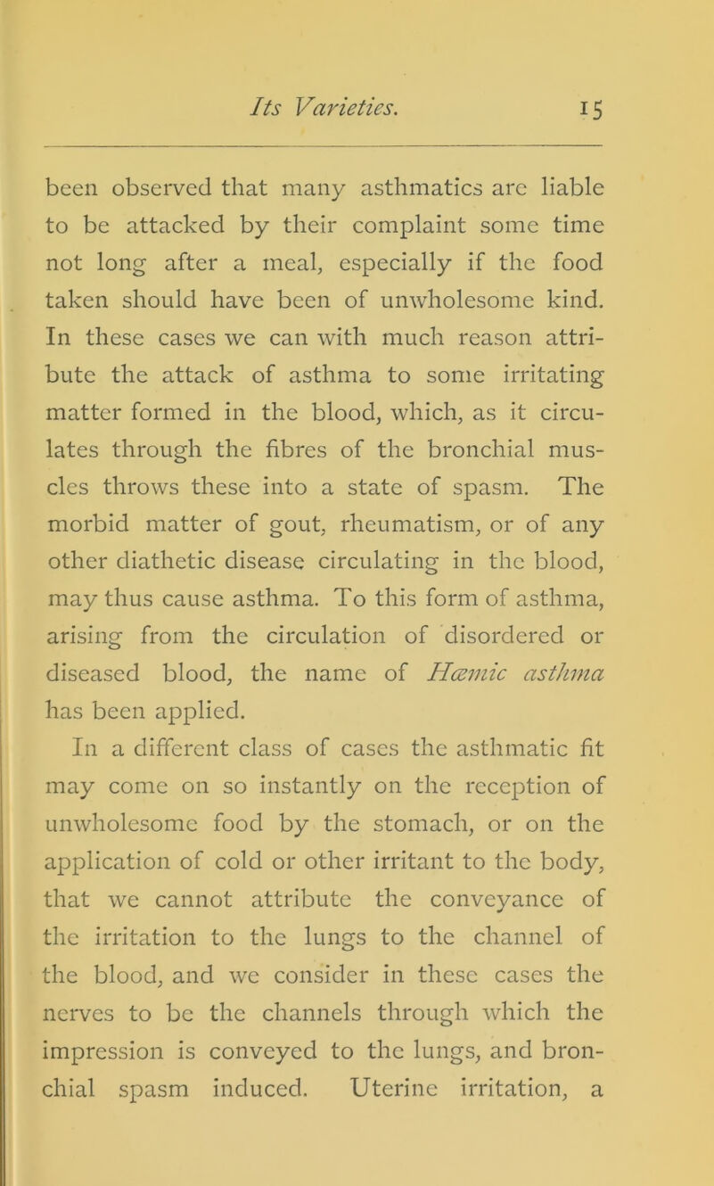 been observed that many asthmatics are liable to be attacked by their complaint some time not long after a meal, especially if the food taken should have been of unwholesome kind. In these cases we can with much reason attri- bute the attack of asthma to some irritating matter formed in the blood, which, as it circu- lates through the fibres of the bronchial mus- cles throws these into a state of spasm. The morbid matter of gout, rheumatism, or of any other diathetic disease circulating in the blood, may thus cause asthma. To this form of asthma, arising from the circulation of disordered or diseased blood, the name of Hcemic asthma has been applied. In a different class of cases the asthmatic fit may come on so instantly on the reception of unwholesome food by the stomach, or on the application of cold or other irritant to the body, that we cannot attribute the conveyance of the irritation to the lungs to the channel of the blood, and we consider in these cases the nerves to be the channels through which the impression is conveyed to the lungs, and bron- chial spasm induced. Uterine irritation, a