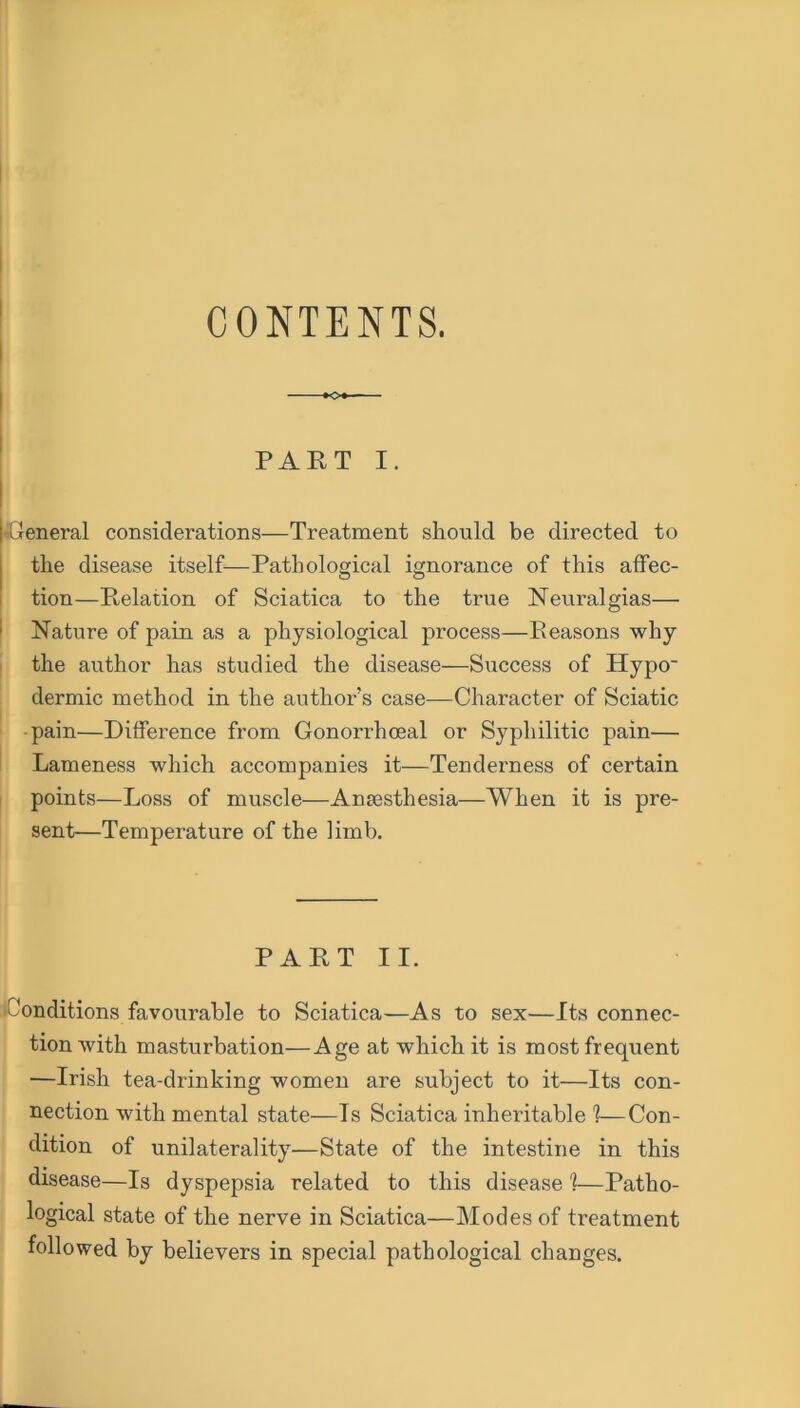 CONTENTS. PART I. -General considerations—Treatment should be directed to the disease itself—Pathological ignorance of this affec- tion—Relation of Sciatica to the true Neuralgias— Nature of pain as a physiological process—Reasons why the author has studied the disease—Success of Hypo- dermic method in the author’s case—Character of Sciatic pain—Difference from Gonorrhoeal or Syphilitic pain— Lameness which accompanies it—Tenderness of certain points—Loss of muscle—Antesthesia—When it is pre- sent—Temperature of the limb. PART II. Conditions favourable to Sciatica—As to sex—Its connec- tion with masturbation—Age at which it is most frequent —Irish tea-drinking women are subject to it—Its con- nection with mental state—Is Sciatica inheritable 1—Con- dition of unilaterality—State of the intestine in this disease—Is dyspepsia related to this disease ?—Patho- logical state of the nerve in Sciatica—Modes of treatment followed by believers in special pathological changes.