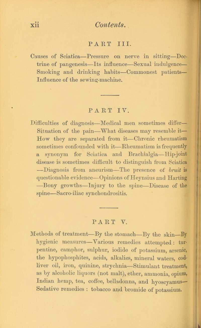 PART III. Causes of Sciatica—Pressure on nerve in sitting—Doc- trine of pangenesis—Its influence—Sexual indulgence— Smoking and drinking habits—Commonest patients— Influence of the sewing-machine. PART IY. Difficulties of diagnosis—Medical men sometimes differ— Situation of the pain—What diseases may resemble it— How they are separated from it—Chronic rheumatism sometimes confounded with it—Rheumatism is frequently a synonym for Sciatica and Brachialgia—Id ip-joint disease is sometimes difficult to distinguish from Sciatica —Diagnosis from aneurism—The presence of bruit is questionable evidence—Opinions of Heynsius and Harting —Bony growths—Injury to the spine—Disease of the spine—Sacro-iliac synchondrositis. PART Y. Methods of treatment—By the stomach—By the skin—By hygienic measures—Various remedies attempted : tur- pentine, camphor, sulphur, iodide of potassium, arsenic, the hypophosphites, acids, alkalies, mineral waters, cod- liver oil, iron, quinine, strychnia—Stimulant treatment, as by alcoholic liquors (not malt), ether, ammonia, opium, Indian hemp, tea, coffee, belladonna, and hyoscyamus— Sedative remedies : tobacco and bromide of potassium.