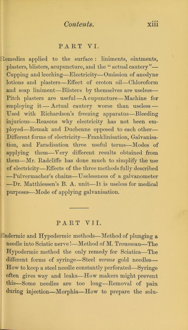 PART VI. Remedies applied to the surface : liniments, ointments, plasters, blisters, acupuncture, and the “ actual cautery”— Cupping and leeching—Electricity—Omission of anodyne lotions and. plasters—Effect of croton oil—Chloroform and soap liniment—Blisters by themselves are useless— Pitch plasters are useful—Acupuncture—Machine for employing it — Actual cautery worse than useless — Used with Richardson’s freezing apparatus—Bleeding injurious—Reasons why electricity has not been em- ployed—Remak and Duchenne opposed to each other— Different forms of electricity—Franklinisation, Galvanisa- tion, and Faradisation three useful terms—Modes of applying them—Very different results obtained from them—Mr. Radcliffe has done much to simplify the use of electricity—Effects of the three methods fully described —Pulvermacher’s chains—Uselessness of a galvanometer —Dr. Matthiessen’s B. A. unit—It is useless for medical purposes—Mode of applying galvanisation. PART VII. Endermic and Hypodermic methods—Method of plunging a needle into Sciatic nerve!—Method of M. Trousseau—The Hypodermic method the only remedy for Sciatica—The different forms of syringe—Steel versus gold needles— How to keep a steel needle constantly perforated—Syringe often gives way and leaks—How makers might prevent this—Some needles are too long—Removal of pain during injection—Morphia—How to prepare the solu-