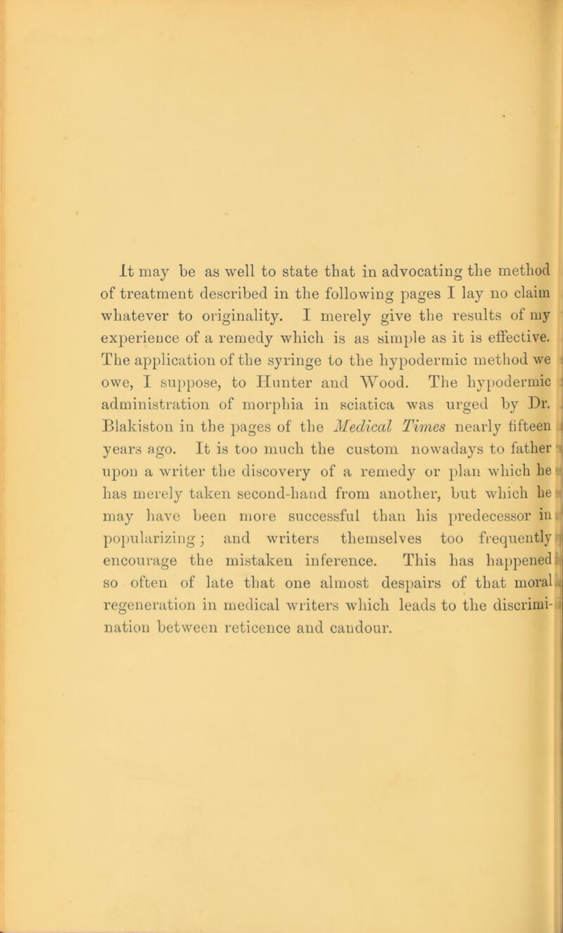 It may be as well to state that in advocating the method of treatment described in the following pages I lay no claim whatever to originality. I merely give the results of my experience of a remedy which is as simple as it is effective. The application of the syringe to the hypodermic method we owe, I suppose, to Hunter and Wood. The hypodermic administration of morphia in sciatica was urged by Dr. Blakiston in the pages of the Medical Times nearly fifteen i years ago. It is too much the custom nowadays to father i upon a writer the discovery of a remedy or plan which he ■ lias merely taken second-hand from another, but which hen may have been more successful than his predecessor in popularizing; and writers themselves too frequently 1 encourage the mistaken inference. This has happened: so often of late that one almost despairs of that moral , regeneration in medical writers which leads to the discrimi- I nation between reticence and candour.