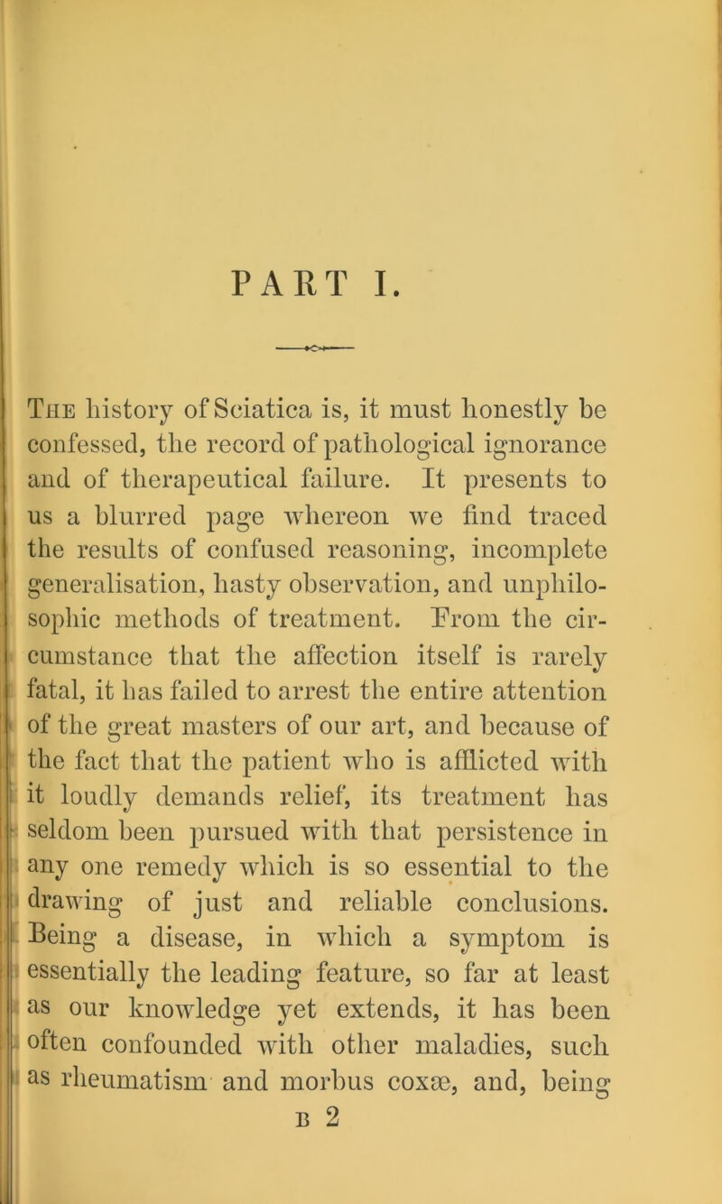 The history of Sciatica is, it must honestly be confessed, the record of pathological ignorance and of therapeutical failure. It presents to us a blurred page whereon we find traced the results of confused reasoning, incomplete generalisation, hasty observation, and unphilo- sopliic methods of treatment. From the cir- cumstance that the affection itself is rarely fatal, it has failed to arrest the entire attention of the great masters of our art, and because of the fact that the patient who is afflicted with it loudly demands relief, its treatment has seldom been pursued with that persistence in any one remedy which is so essential to the drawing of just and reliable conclusions. Being a disease, in which a symptom is essentially the leading feature, so far at least as our knowledge yet extends, it has been often confounded with other maladies, such as rheumatism and morbus coxae, and, being b 2