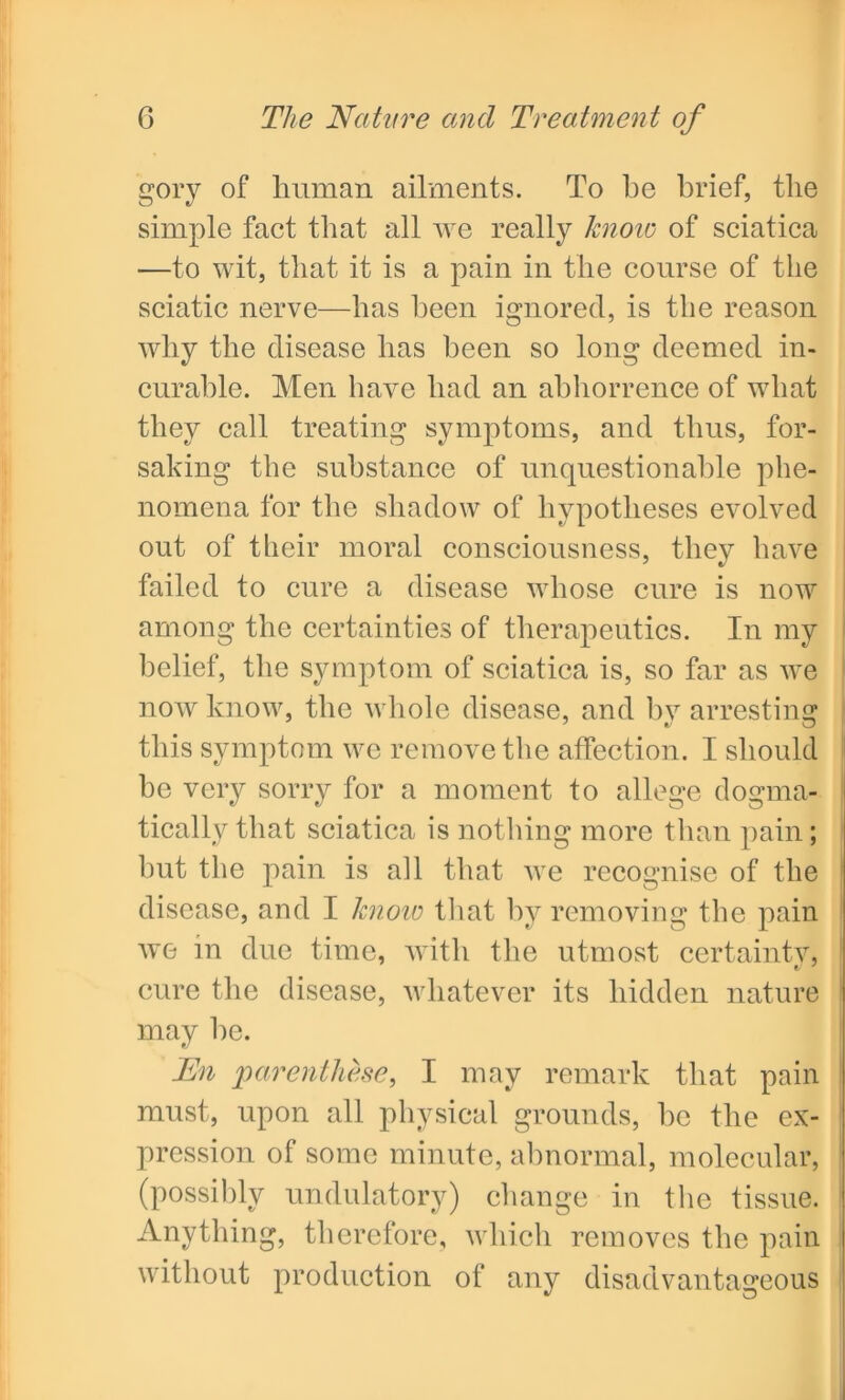 gory of human ailments. To be brief, the simple fact that all we really know of sciatica —to wit, that it is a pain in the course of the sciatic nerve—lias been ignored, is the reason wliy the disease lias been so long deemed in- curable. Men have bad an abhorrence of wliat they call treating symptoms, and thus, for- saking the substance of unquestionable phe- nomena for the shadow of hypotheses evolved out of their moral consciousness, they have failed to cure a disease whose cure is now among the certainties of therapeutics. In my belief, the symptom of sciatica is, so far as we now know, the whole disease, and by arresting this symptom we remove the affection. I should he very sorry for a moment to allege dogma- tically that sciatica is nothing more than pain; but the pain is all that we recognise of the disease, and I know that hv removing the pain we in due time, with the utmost certainty, cure the disease, whatever its hidden nature may he. En parenthese, I may remark that pain must, upon all physical grounds, he the ex- pression of some minute, abnormal, molecular, (possibly undulatory) change in the tissue. Anything, therefore, which removes the pain without production of any disadvantageous