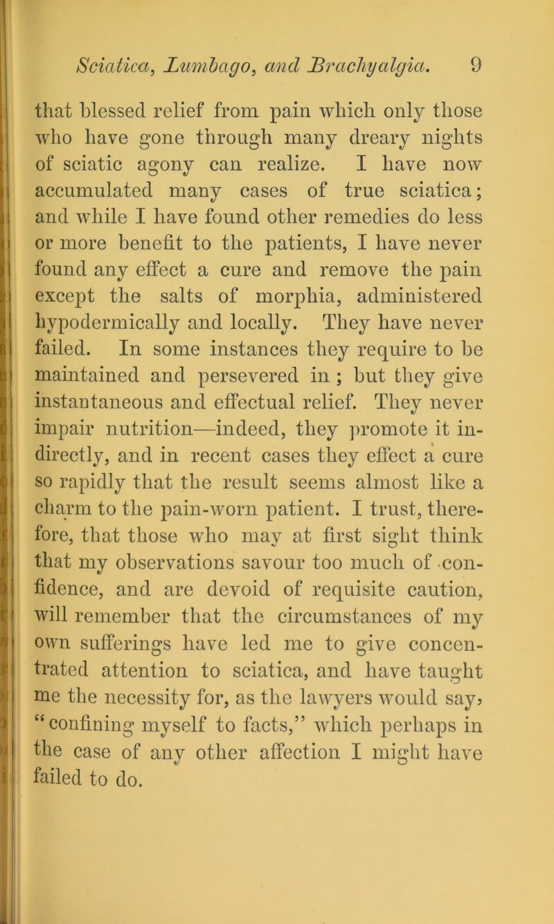 that blessed relief from pain which only those who have gone through many dreary nights of sciatic agony can realize. I have now accumulated many cases of true sciatica; and while I have found other remedies do less or more benefit to the patients, I have never found any effect a cure and remove the pain except the salts of morphia, administered hypodermically and locally. They have never failed. In some instances they require to be maintained and persevered in ; but they give instantaneous and effectual relief. They never impair nutrition—indeed, they promote it in- directly, and in recent cases they effect a cure so rapidly that the result seems almost like a charm to the pain-worn patient. I trust, there- fore, that those who may at first sight think that my observations savour too much of con- fidence, and are devoid of requisite caution, will remember that the circumstances of my own sufferings have led me to give concen- trated attention to sciatica, and have taught me the necessity for, as the lawyers would say? “confining myself to facts,” which perhaps in the case of any other affection I might have failed to do.