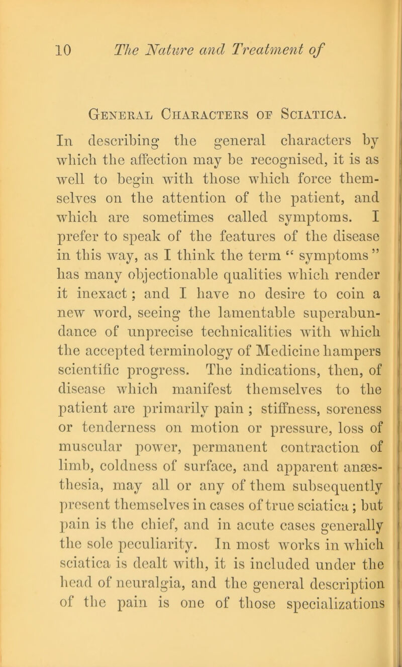 General Characters of Sciatica. In describing the general characters by which the affection may be recognised, it is as well to begin with those which force them- selves on the attention of the patient, and which are sometimes called symptoms. I prefer to speak of the features of the disease in this way, as I think the term c< symptoms ” has many objectionable qualities which render it inexact; and I have no desire to coin a new word, seeing the lamentable superabun- dance of imprecise technicalities with which the accepted terminology of Medicine hampers scientific progress. The indications, then, of disease which manifest themselves to the patient are primarily pain ; stiffness, soreness or tenderness on motion or pressure, loss of muscular power, permanent contraction of limb, coldness of surface, and apparent anaes- thesia, may all or any of them subsequently present themselves in cases of true sciatica; but pain is the chief, and in acute cases generally the sole peculiarity. In most works in which sciatica is dealt with, it is included under the head of neuralgia, and the general description of the pain is one of those specializations