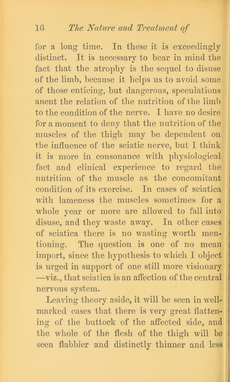 for a long time. In these it is exceedingly distinct. It is necessary to bear in mind the fact that the atrophy is the sequel to disuse of the limb, because it helps us to avoid some of those enticing, but dangerous, speculations anent the relation of the nutrition of the limb to the condition of the nerve. I have no desire for a moment to deny that the nutrition of the muscles of the thigh may he dependent on the influence of the sciatic nerve, but I think it is more in consonance with physiological fact and clinical experience to regard the nutrition of the muscle as the concomitant condition of its exercise. In cases of sciatica with lameness the muscles sometimes for a whole year or more are allowed to fall into disuse, and they waste away. In other cases of sciatica there is no wasting worth men- tioning. The question is one of no mean import, since the hypothesis to which I object is urged in support of one still more visionary —viz., that sciatica is an affection of the central nervous system. Leaving theory aside, it will be seen in well- marked cases that there is very great flatten- ing of the buttock of the affected side, and the whole of the flesh of the thigh will he seen flabbier and distinctly thinner and less