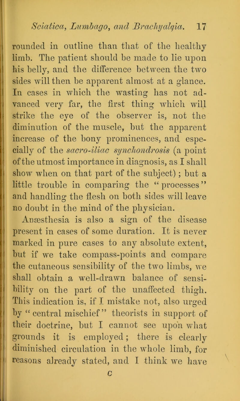 rounded in outline than that of the healthy limb. The patient should be made to lie upon his belly, and the difference between the two sides will then be apparent almost at a glance. In cases in which the wasting has not ad- vanced very far, the first thing which will strike the eye of the observer is, not the diminution of the muscle, hut the apparent increase of the bony prominences, and espe- cially of the sacro-iliac synchondrosis (a point of the utmost importance in diagnosis, as I shall show when on that part of the subject); but a little trouble in comparing the “processes” and handling the flesh on both sides will leave no doubt in the mind of the physician. Anaesthesia is also a sign of the disease present in cases of some duration. It is never marked in pure cases to any absolute extent, but if we take compass-points and compare the cutaneous sensibility of the two limbs, we shall obtain a well-drawn balance of sensi- bility on the part of the unaffected thigh. This indication is, if I mistake not, also urged by “central mischief” theorists in support of their doctrine, but I cannot see upon what grounds it is employed; there is clearly diminished circulation in the whole limb, for reasons already stated, and I think we have c