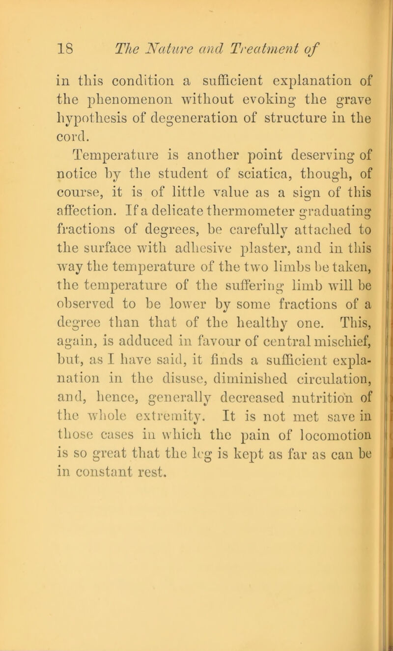 in tliis condition a sufficient explanation of the phenomenon without evoking the grave hypothesis of degeneration of structure in the cord. Temperature is another point deserving of notice hy the student of sciatica, though, of course, it is of little value as a sign of this affection. If a delicate thermometer Graduating fractions of degrees, be carefully attached to the surface with adhesive plaster, and in this way the temperature of the two limbs he taken, the temperature of the suffering limb will be observed to be lower by some fractions of a degree than that of the healthy one. This, again, is adduced in favour of central mischief, but, as I have said, it finds a sufficient expla- nation in the disuse, diminished circulation, and, hence, generally decreased nutrition of the whole extremity. It is not met save in those cases in which the pain of locomotion is so great that the leg is kept as far as can be in constant rest.