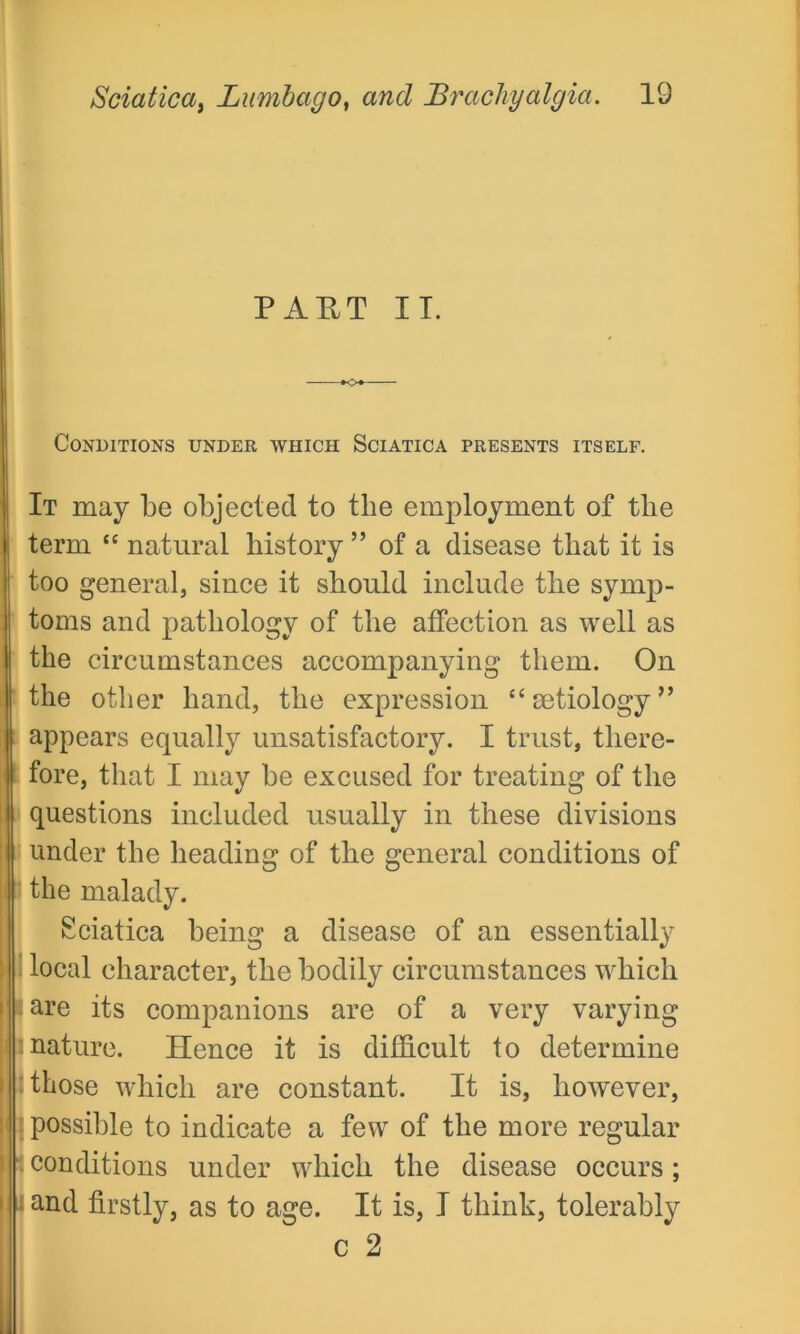 PART IT. Conditions under which Sciatica presents itself. It may be objected to the employment of the term “ natural history ” of a disease that it is too general, since it should include the symp- toms and pathology of the affection as well as the circumstances accompanying them. On the other hand, the expression “ aetiology ” appears equally unsatisfactory. I trust, there- fore, that I may be excused for treating of the questions included usually in these divisions under the heading of the general conditions of the malady. Sciatica being a disease of an essentially local character, the bodily circumstances which are its companions are of a very varying nature. Hence it is difficult to determine those which are constant. It is, however, possible to indicate a few of the more regular conditions under which the disease occurs; and firstly, as to age. It is, I think, tolerably c 2