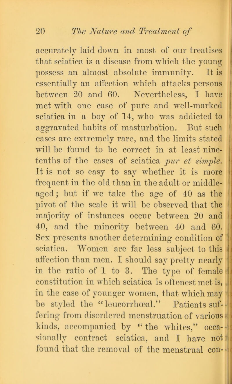 accurately laid down in most of our treatises that sciatica is a disease from which the young possess an almost absolute immunity. It is essentially an affection which attacks persons between 20 and 60. Nevertheless, I have met with one case of pure and well-marked sciatica in a hoy of 14, who was addicted to a^avavated habits of masturbation. But such cases are extremely rare, and the limits stated will be found to be correct in at least nine- tenths of the cases of sciatica pur et simple. It is not so easy to say whether it is more frequent in the old than in the adult or middle- aged ; but if we take the age of 40 as the pivot of the scale it will be observed that the majority of instances occur between 20 and 40, and the minority between 40 and 60. Sex presents another determining condition of sciatica. Women are far less subject to this affection than men. I should say pretty nearly in the ratio of 1 to 3. The type of female constitution in which sciatica is oftenest met is, i in the case of younger women, that which may be stvled the “ leucorrhoeal.” Patients suf- fering from disordered menstruation of various » kinds, accompanied by “the whites,” occa-- j sionally contract sciatica, and I have not | found that the removal of the menstrual con-*||