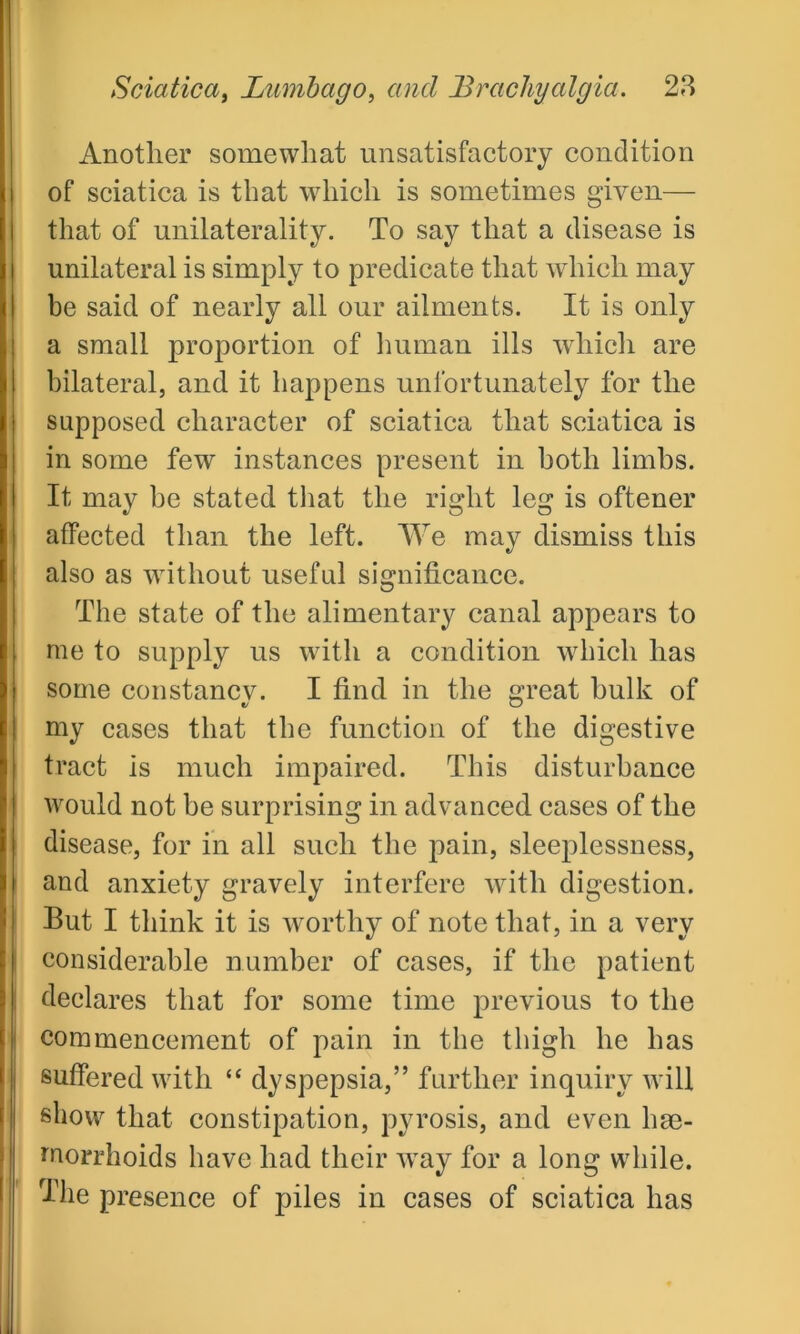 Another somewhat unsatisfactory condition of sciatica is that which is sometimes given— that of unilaterality. To say that a disease is unilateral is simply to predicate that which may be said of nearly all our ailments. It is only a small proportion of human ills which are bilateral, and it happens unfortunately for the supposed character of sciatica that sciatica is in some few instances present in both limbs. It may be stated that the right leg is oftener affected than the left. We may dismiss this also as without useful significance. The state of the alimentary canal appears to me to supply us with a condition which has some constancy. I find in the great bulk of my cases that the function of the digestive tract is much impaired. This disturbance would not be surprising in advanced, cases of the disease, for in all such the pain, sleeplessness, and anxiety gravely interfere with digestion. But I think it is worthy of note that, in a very considerable number of cases, if the patient declares that for some time previous to the commencement of pain in the thigh he has suffered with “ dyspepsia,” further inquiry will show that constipation, pyrosis, and even hae- morrhoids have had their way for a long while. The presence of piles in cases of sciatica has