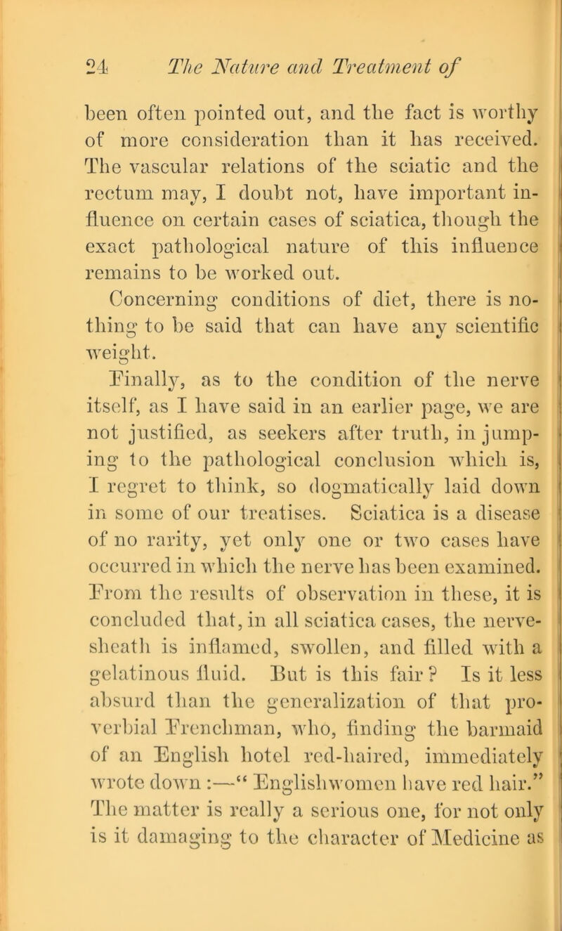 been often pointed out, and the fact is worthy of more consideration than it has received. The vascular relations of the sciatic and the rectum may, I doubt not, have important in- fluence on certain cases of sciatica, though the exact pathological nature of this influence remains to he worked out. Concerning conditions of diet, there is no- thing to he said that can have any scientific weight. Finally, as to the condition of the nerve itself, as I have said in an earlier page, we are not justified, as seekers after truth, in jump- ing to the pathological conclusion which is, I regret to think, so dogmatically laid down in some of our treatises. Sciatica is a disease of no rarity, yet only one or two cases have occurred in which the nerve has been examined. From the results of observation in these, it is concluded that, in all sciatica cases, the nerve- sheath is inflamed, swollen, and filled with a gelatinous fluid. But is this fair ? Is it less absurd than the generalization of that pro- verbial Frenchman, who, finding the barmaid of an English hotel red-haired, immediately wrote down :—“ Englishwomen have red hair.” The matter is really a serious one, for not only is it damaging to the character of Medicine as