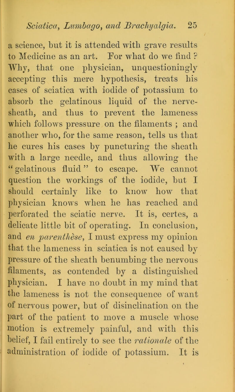 a science, but it is attended with grave results to Medicine as an art. For what do we find ? Why, that one physician, unquestioningly accepting this mere hypothesis, treats his cases of sciatica with iodide of potassium to absorb the gelatinous liquid of the nerve- sheath, and thus to prevent the lameness which follows pressure on the filaments ; and another who, for the same reason, tells us that he cures his cases by puncturing the sheath with a large needle, and thus allowing the “ gelatinous fluid ” to escape. We cannot question the workings of the iodide, but I should certainly like to know how that physician knows when he has reached and perforated the sciatic nerve. It is, certes, a delicate little bit of operating. In conclusion, and en parenthese, I must express my opinion that the lameness in sciatica is not caused by pressure of the sheath benumbing the nervous filaments, as contended by a distinguished physician. I have no doubt in my mind that the lameness is not the consequence of want of nervous power, but of disinclination on the part of the patient to move a muscle whose motion is extremely painful, and with this belief, I fail entirely to see the rationale of the administration of iodide of potassium. It is