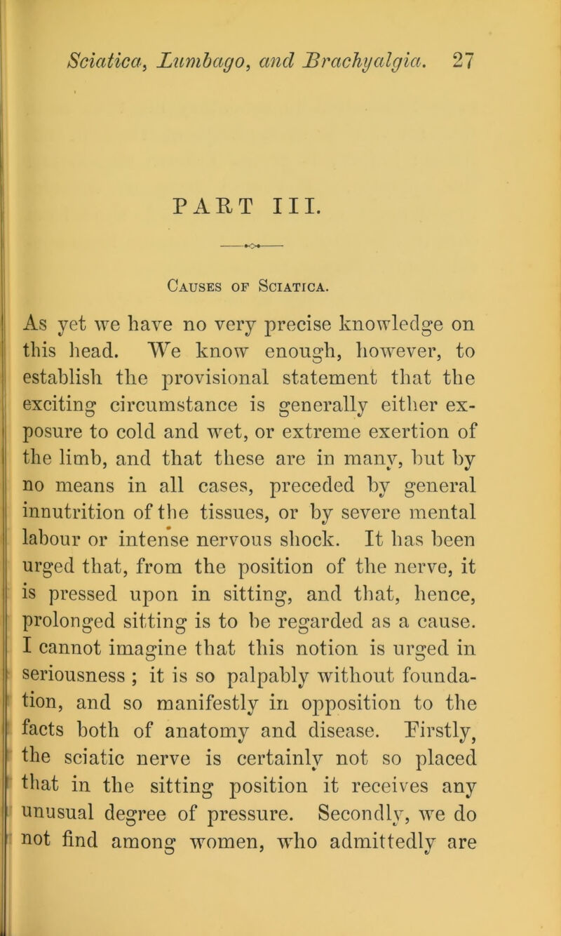 PART III. Causes of Sciatica. As yet we have no very precise knowledge on this head. We know enough, however, to establish the provisional statement that the exciting circumstance is generally either ex- posure to cold and wet, or extreme exertion of the limb, and that these are in many, hut by no means in all cases, preceded by general innutrition of the tissues, or by severe mental labour or intense nervous shock. It has been urged that, from the position of the nerve, it is pressed upon in sitting, and that, hence, prolonged sitting is to be regarded as a cause. I cannot imagine that this notion is urged in seriousness ; it is so palpably without founda- tion, and so manifestly in opposition to the facts both of anatomy and disease. Firstly, the sciatic nerve is certainly not so placed that in the sitting position it receives any unusual degree of pressure. Secondly, we do not find among women, wTho admittedly are