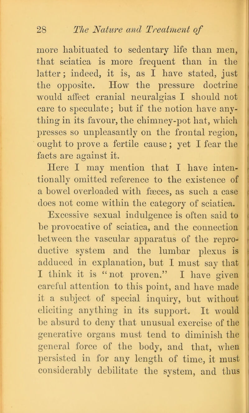 more habituated to sedentary life than men, that sciatica is more frequent than in the latter; indeed, it is, as I have stated, just the opposite. How the pressure doctrine would affect cranial neuralgias I should not care to speculate; but if the notion have any- thing in its favour, the chimney-pot hat, which presses so unpleasantly on the frontal region, ought to prove a fertile cause; yet I fear the facts are against it. Here I may mention that I have inten- tion allv omitted reference to the existence of t/ a bowel overloaded with fa3ces, as such a case does not come within the category of sciatica. Excessive sexual indulgence is often said to he provocative of sciatica, and the connection between the vascular apparatus of the repro- ductive system and the lumbar plexus is adduced in explanation, but I must say that I think it is “ not proven.” I have given careful attention to this point, and have made it a subject of special inquiry, but without eliciting anything in its support. It would he absurd to deny that unusual exercise of the generative organs must tend to diminish the general force of the body, and that, when persisted in for any length of time, it must considerably debilitate the system, and thus