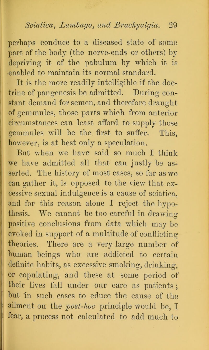 perhaps conduce to a diseased state of some part of the body (the nerve-ends or others) by depriving it of the pabulum by which it is enabled to maintain its normal standard. It is the more readily intelligible if the doc- trine of pangenesis be admitted. During con- stant demand for semen, and therefore draught of gemmules, those parts which from anterior circumstances can least afford to supply those gemmules will be the first to suffer. This, however, is at best only a speculation. But when we have said so much I think we have admitted all that can justly be as- serted. The history of most cases, so far as we can gather it, is opposed to the view that ex- cessive sexual indulgence is a cause of sciatica, and for this reason alone I reject the hypo- thesis. We cannot be too careful in drawing: positive conclusions from data which may be evoked in support of a multitude of conflicting theories. There are a very large number of human beings who are addicted to certain I definite habits, as excessive smoking, drinking, or copulating, and these at some period of their lives fall under our care as patients ; but in such cases to educe the cause of the : ailment on the post-hoc principle would be, I fear, a process not calculated to add much to