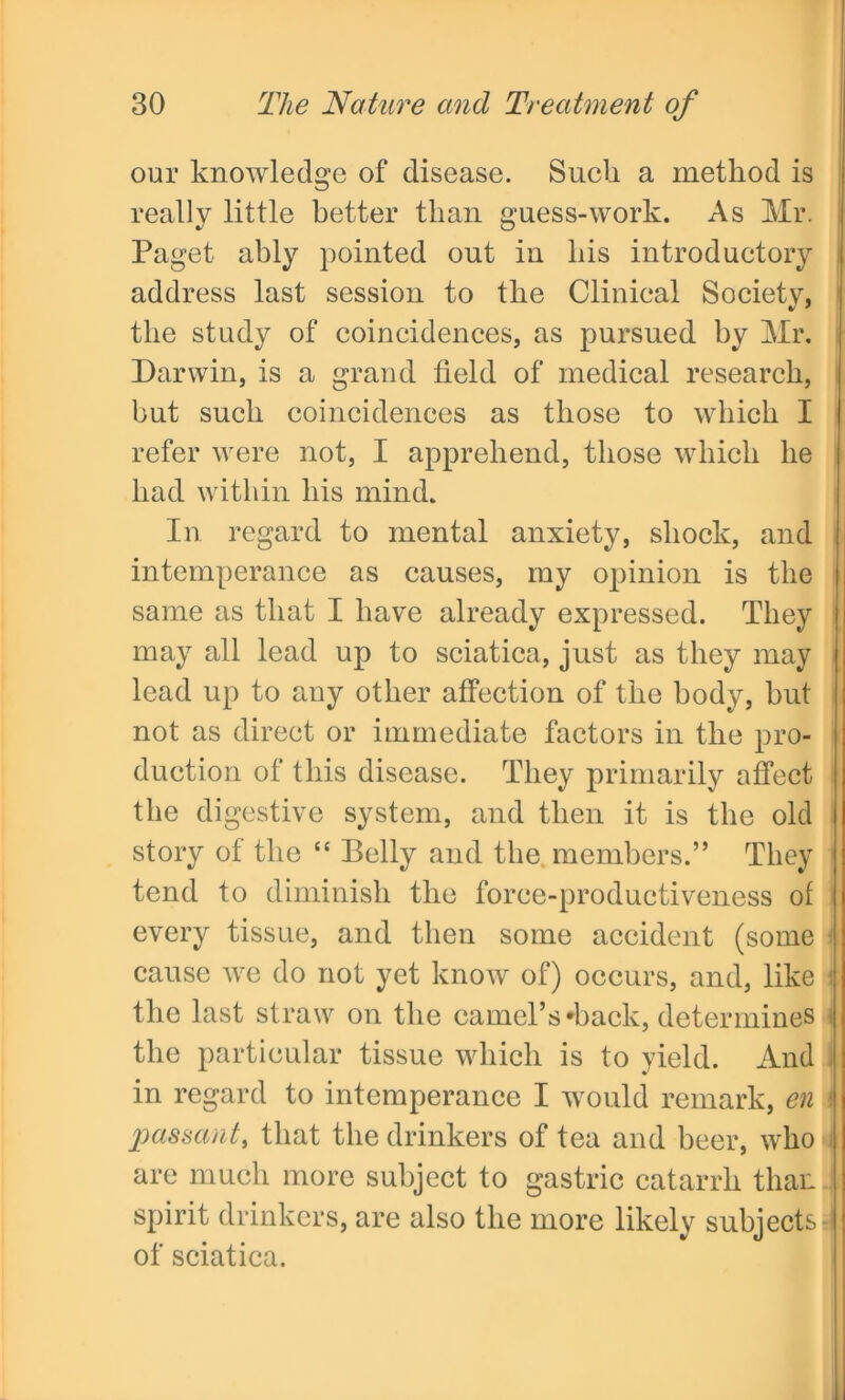 our knowledge of disease. Such a method is really little better than guess-work. As Mr. Paget ably pointed out in his introductory address last session to the Clinical Society, the study of coincidences, as pursued by Mr. Darwin, is a grand field of medical research, but such coincidences as those to which I refer were not, I apprehend, those which he had within his mind. In regard to mental anxiety, shock, and intemperance as causes, my opinion is the same as that I have already expressed. They may all lead up to sciatica, just as they may lead up to any other affection of the body, but not as direct or immediate factors in the pro- duction of this disease. They primarily affect the digestive system, and then it is the old story of the “ Belly and the members.” They tend to diminish the force-productiveness of every tissue, and then some accident (some i cause we do not yet know of) occurs, and, like j the last straw on the camel’s-back, determines 1 the particular tissue which is to yield. And in regard to intemperance I would remark, en i passant, that the drinkers of tea and beer, who are much more subject to gastric catarrh than spirit drinkers, are also the more likely subjects of sciatica.