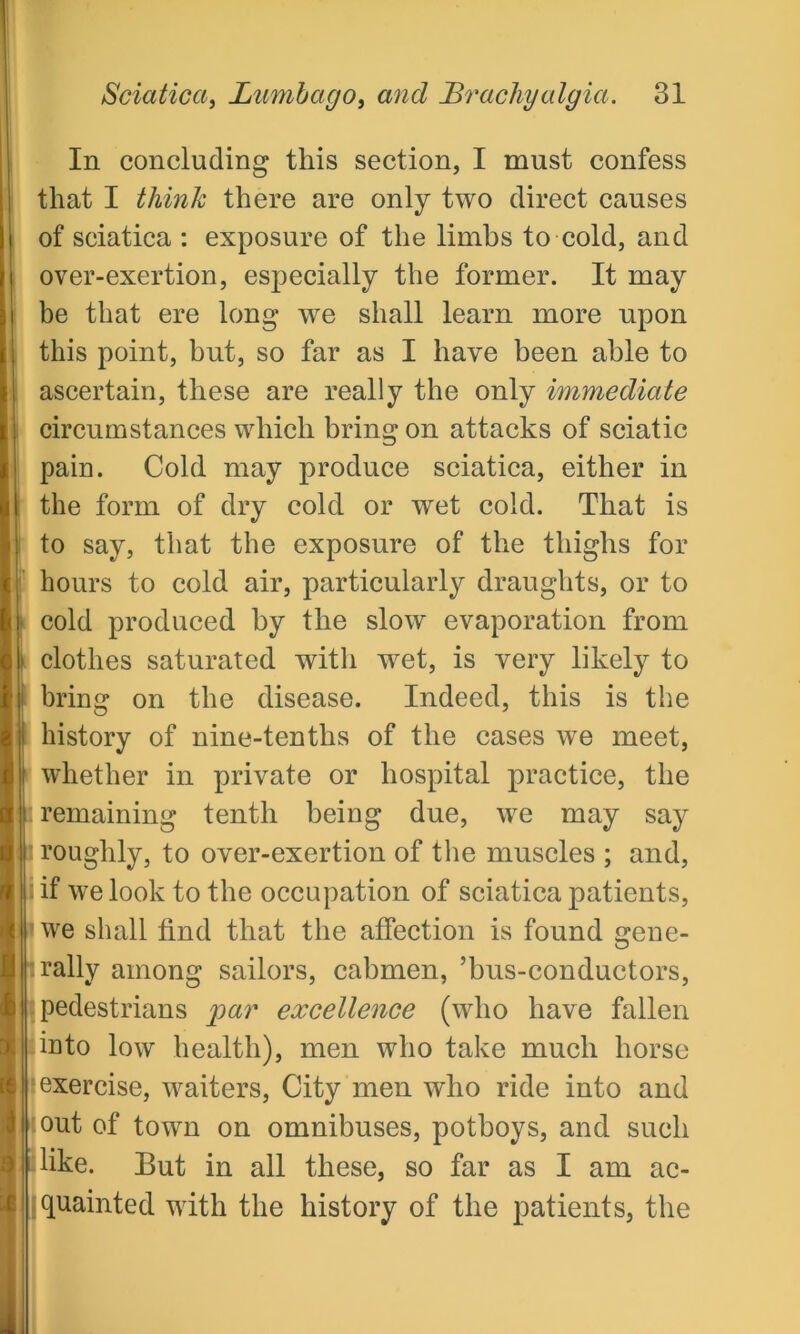 In concluding this section, I must confess that I think there are only two direct causes of sciatica : exposure of the limbs to cold, and over-exertion, especially the former. It may be that ere long we shall learn more upon this point, hut, so far as I have been able to ascertain, these are really the only immediate circumstances which bring on attacks of sciatic pain. Cold may produce sciatica, either in the form of dry cold or wet cold. That is to say, that the exposure of the thighs for hours to cold air, particularly draughts, or to cold produced by the slow evaporation from • clothes saturated witli wet, is very likely to i bring on the disease. Indeed, this is the history of nine-tenths of the cases we meet, whether in private or hospital practice, the i remaining tenth being due, we may say i roughly, to over-exertion of the muscles ; and, I if we look to the occupation of sciatica patients, 1 we shall find that the affection is found gene- : rally among sailors, cabmen, ’bus-conductors, pedestrians jpar excellence (who have fallen into low health), men who take much horse exercise, waiters, City men who ride into and out of town on omnibuses, potboys, and such like. But in all these, so far as I am ac- quainted with the history of the patients, the