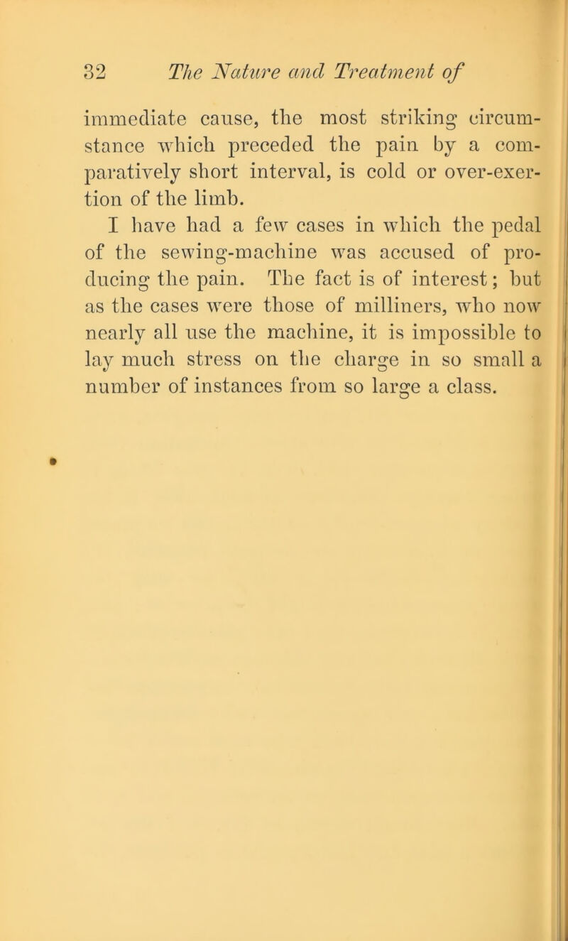 immediate cause, tlie most striking circum- stance which preceded the pain by a com- paratively short interval, is cold or over-exer- tion of the limb. I have had a few cases in which the pedal of the sewing-machine was accused of pro- ducing the pain. The fact is of interest; but as the cases were those of milliners, who now nearly all use the machine, it is impossible to lay much stress on the charge in so small a number of instances from so large a class.