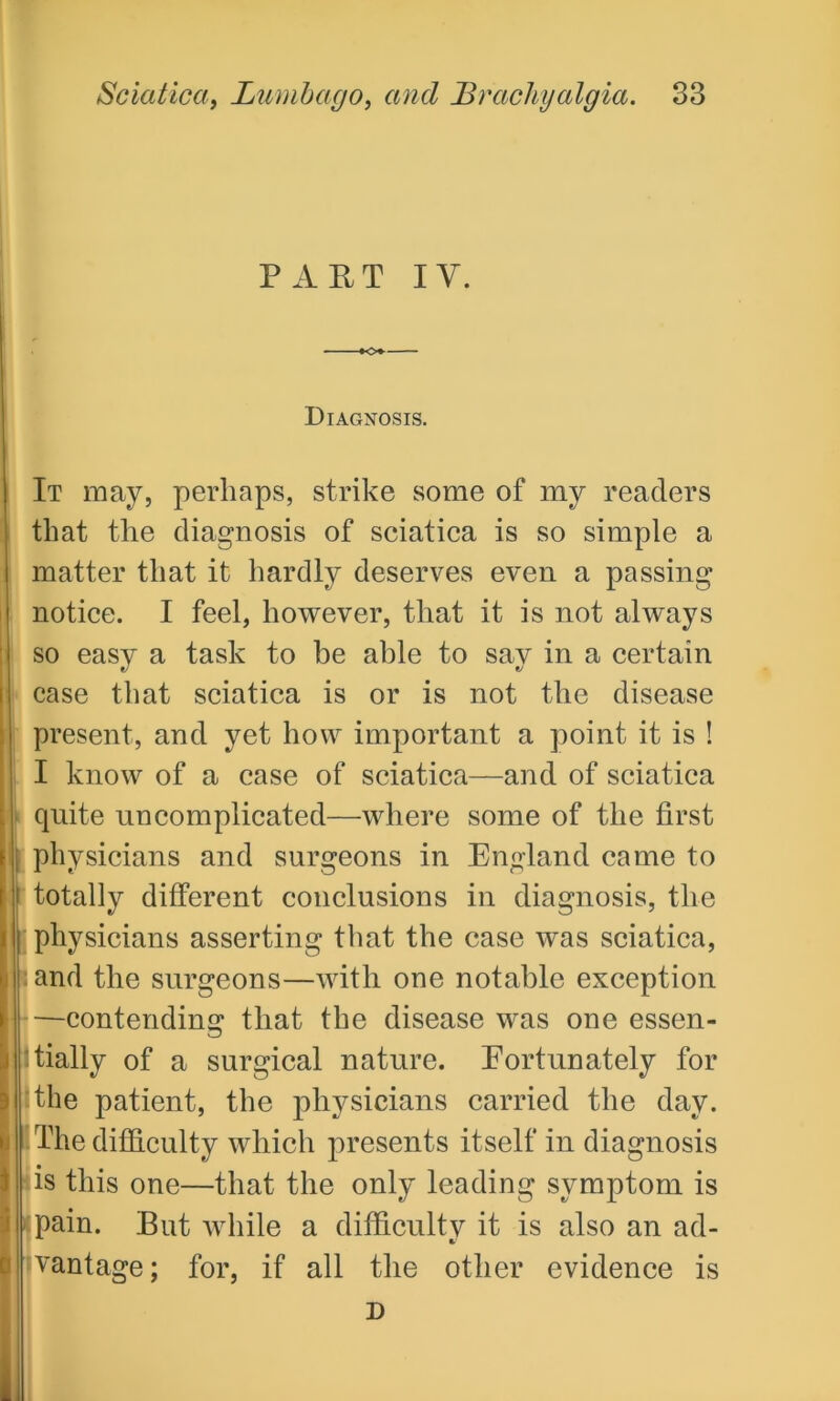 PART IV. Diagnosis. It may, perhaps, strike some of my readers that the diagnosis of sciatica is so simple a matter that it hardly deserves even a passing notice. I feel, however, that it is not always so easy a task to be able to say in a certain case that sciatica is or is not the disease present, and yet how important a point it is ! I know of a case of sciatica—and of sciatica quite uncomplicated—where some of the first i physicians and surgeons in England came to t totally different conclusions in diagnosis, the | physicians asserting that the case was sciatica, sand the surgeons—with one notable exception —contending that the disease was one essen- tially of a surgical nature. Fortunately for the patient, the physicians carried the day. The difficulty which presents itself in diagnosis lis this one—that the only leading symptom is pain. But while a difficulty it is also an ad- vantage ; for, if all the other evidence is D