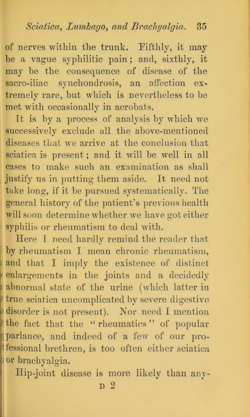 of nerves within the trunk. Fifthly, it may he a vague syphilitic pain; and, sixthly, it may be the consequence of disease of the sacro-iliac synchondrosis, an affection ex- tremely rare, but which is nevertheless to be met with occasionally in acrobats. It is by a process of analysis by which we successively exclude all the above-mentioned diseases that we arrive at the conclusion that sciatica is present; and it will be well in all cases to make such an examination as shall justify us in putting them aside. It need not take long, if it be pursued systematically. The general history of the patient’s previous health will soon determine whether we have got either syphilis or rheumatism to deal with. Here I need hardly remind the reader that bv rheumatism I mean chronic rheumatism, j and that I imply the existence of distinct | enlargements in the joints and a decidedly abnormal state of the urine (which latter in true sciatica uncomplicated by severe digestive I disorder is not present). Nor need I mention the fact that the “rheumatics” of popular parlance, and indeed of a few of our pro- fessional brethren, is too often either sciatica | or brachyalgia. Hip-joint disease is more likely than anv- D 2