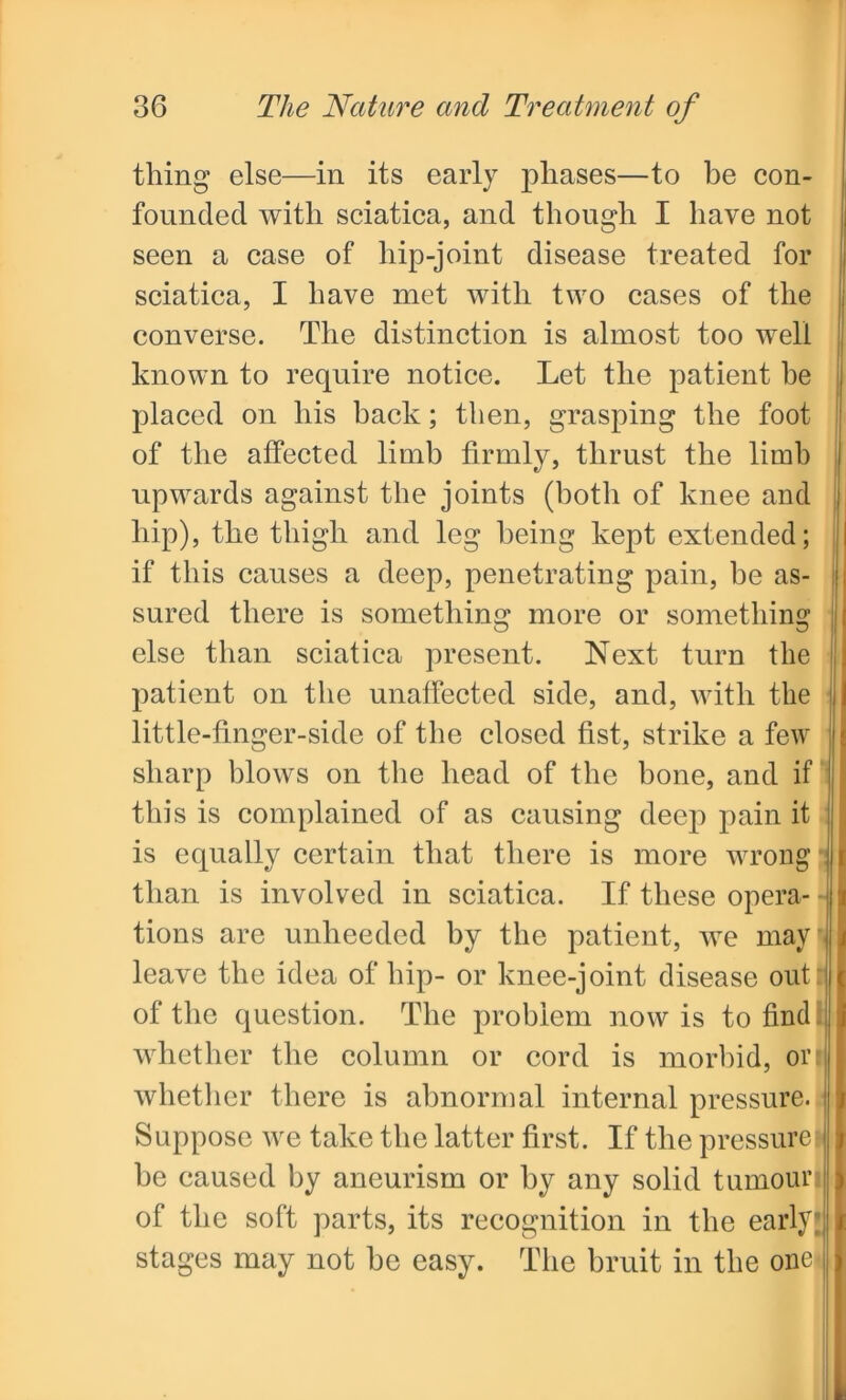thing else—in its early phases—to be con- founded with sciatica, and though I have not seen a case of hip-joint disease treated for sciatica, I have met with two cases of the converse. The distinction is almost too well known to require notice. Let the patient he placed on his back; then, grasping the foot of the affected limb firmly, thrust the limb upwards against the joints (both of knee and hip), the thigh and leg being kept extended; if this causes a deep, penetrating pain, be as- sured there is something more or something else than sciatica present. Next turn the patient on the unaffected side, and, with the little-finger-side of the closed fist, strike a few sharp blows on the head of the bone, and if this is complained of as causing deep pain it is equally certain that there is more wrong than is involved in sciatica. If these opera- • tions are unheeded by the patient, we may leave the idea of hip- or knee-joint disease out : of the question. The problem now is to find whether the column or cord is morbid, on whether there is abnormal internal pressure. Suppose we take the latter first. If the pressurei be caused by aneurism or by any solid tumour of the soft parts, its recognition in the early; stages may not be easy. The bruit in the one-