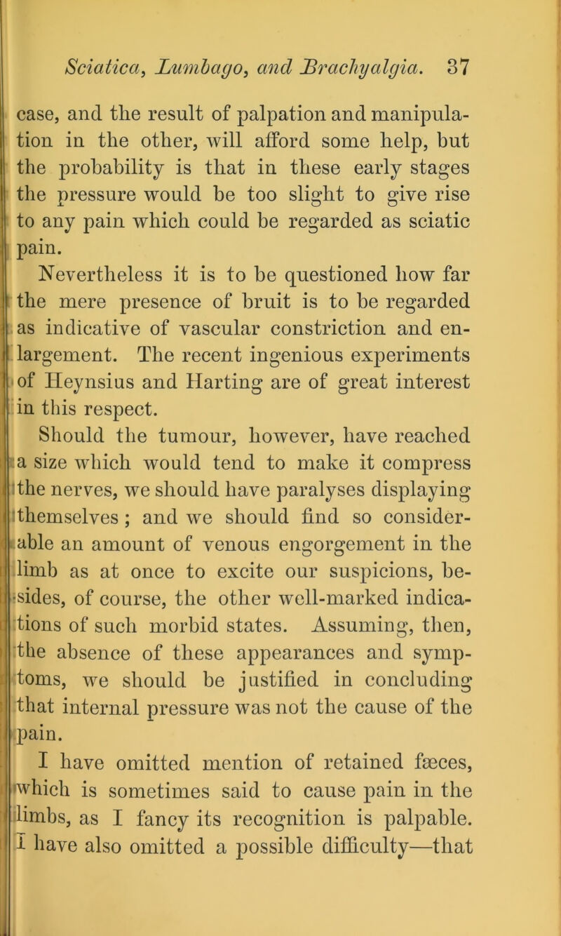 case, and the result of palpation and manipula- tion in the other, will afford some help, but the probability is that in these early stages the pressure would be too slight to give rise to any pain which could be regarded as sciatic I pain. Nevertheless it is to be questioned how far the mere presence of bruit is to he regarded as indicative of vascular constriction and en- largement. The recent ingenious experiments of Heynsius and Harting are of great interest in this respect. Should the tumour, however, have reached a size which would tend to make it compress :the nerves, we should have paralyses displaying Themselves ; and we should find so consider- able an amount of venous engorgement in the limb as at once to excite our suspicions, be- ■sides, of course, the other well-marked indica- tions of such morbid states. Assuming, then, :the absence of these appearances and symp- toms, we should be justified in concluding that internal pressure was not the cause of the pain. I have omitted mention of retained faeces, 'which is sometimes said to cause pain in the I limbs, as I fancy its recognition is palpable. I have also omitted a possible difficulty—that