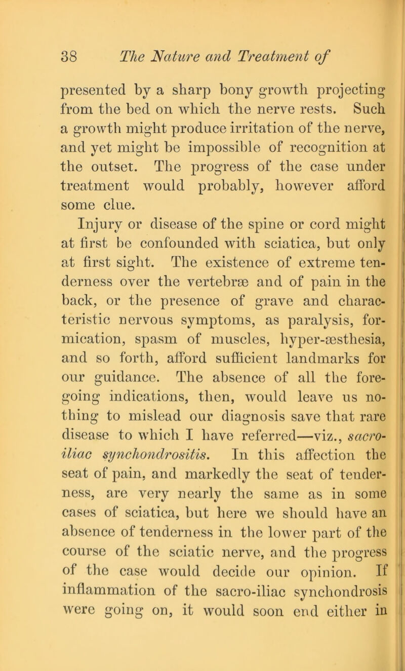 presented by a sharp bony growth projecting from the bed on which the nerve rests. Such a growth might produce irritation of the nerve, and yet might be impossible of recognition at the outset. The progress of the case under treatment would probably, however afford some clue. Injury or disease of the spine or cord might at first be confounded with sciatica, but only at first sight. The existence of extreme ten- derness over the vertebrae and of pain in the back, or the presence of grave and charac- teristic nervous symptoms, as paralysis, for- mication, spasm of muscles, liyper-aesthesia, and so forth, afford sufficient landmarks for our guidance. The absence of all the fore- going indications, then, would leave us no- thing to mislead our diagnosis save that rare disease to which I have referred—viz., sacro- iliac synchondrositis. In this affection the seat of pain, and markedly the seat of tender- ness, are very nearly the same as in some cases of sciatica, but here we should have an absence of tenderness in the lower part of the course of the sciatic nerve, and the progress of the case would decide our opinion. If inflammation of the sacro-iliac synchondrosis were going on, it would soon end either in