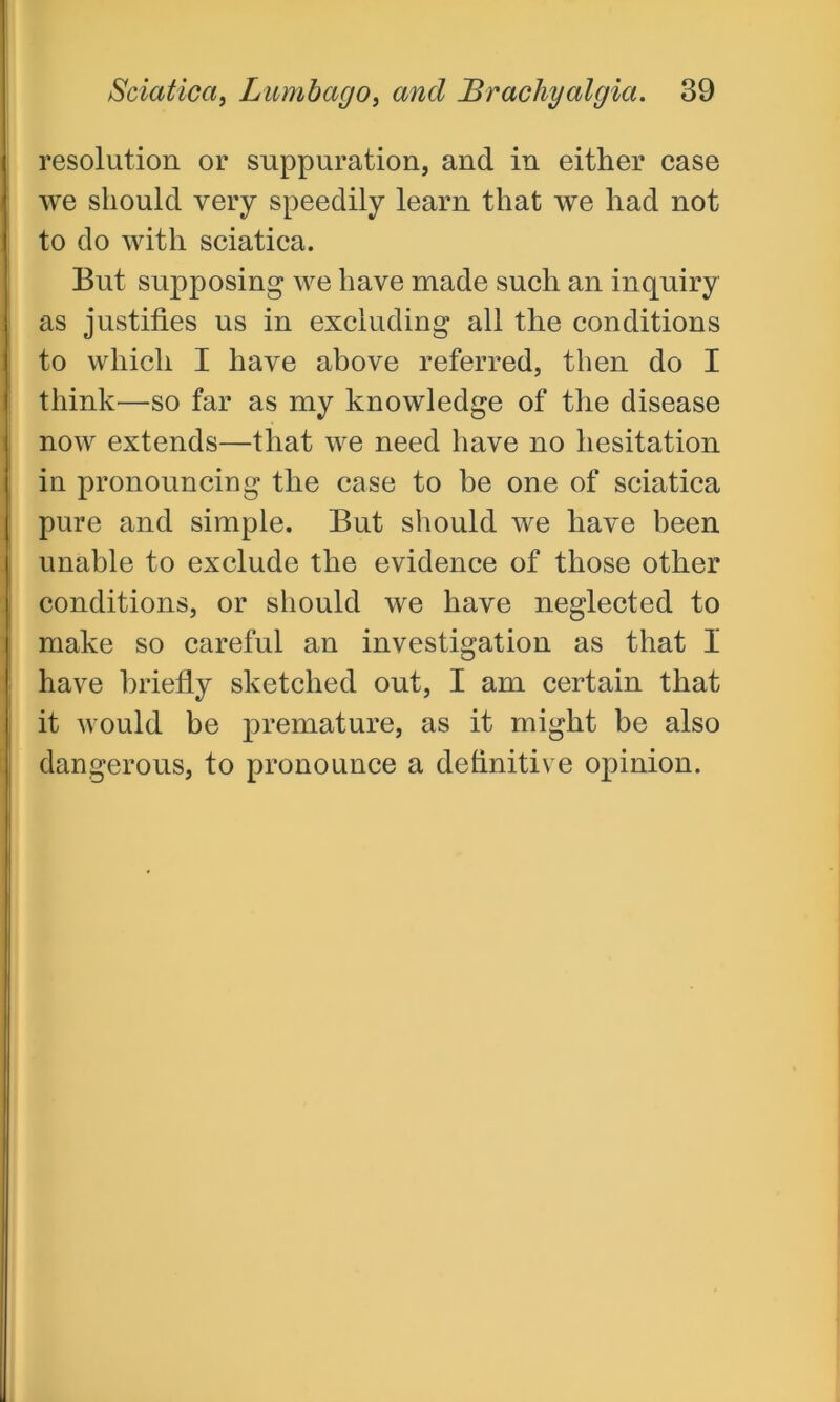 resolution or suppuration, and in either case we should very speedily learn that we had not to do with sciatica. But supposing we have made such an inquiry as justifies us in excluding all the conditions to which I have above referred, then do I think—so far as my knowledge of the disease now extends—that we need have no hesitation in pronouncing the case to be one of sciatica pure and simple. But should we have been unable to exclude the evidence of those other conditions, or should we have neglected to make so careful an investigation as that I have briefly sketched out, I am certain that it would be premature, as it might be also dangerous, to pronounce a definitive opinion.