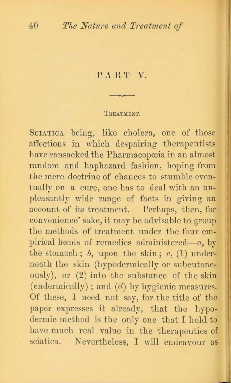 PAKT Y. Treatment. Sciatica being, like cholera, one of those affections in which despairing therapeutists have ransacked the Pharmacopoeia in an almost random and haphazard fashion, hoping from the mere doctrine of chances to stumble even- tually on a cure, one has to deal with an un- pleasantly wide range of facts in giving an account of its treatment. Perhaps, then, for convenience’ sake, it may be advisable to group the methods of treatment under the four em- pirical heads of remedies administered—a, by the stomach ; b, upon the skin; c, (1) under- neath the skin (hypodermically or subcutane- ously), or (2) into the substance of the skin (endermically) ; and (d) by hygienic measures. Of these, I need not say, for the title of the paper expresses it already, that the hypo- dermic method is the only one that I hold to have much real value in the therapeutics of sciatica. Nevertheless, I will endeavour as