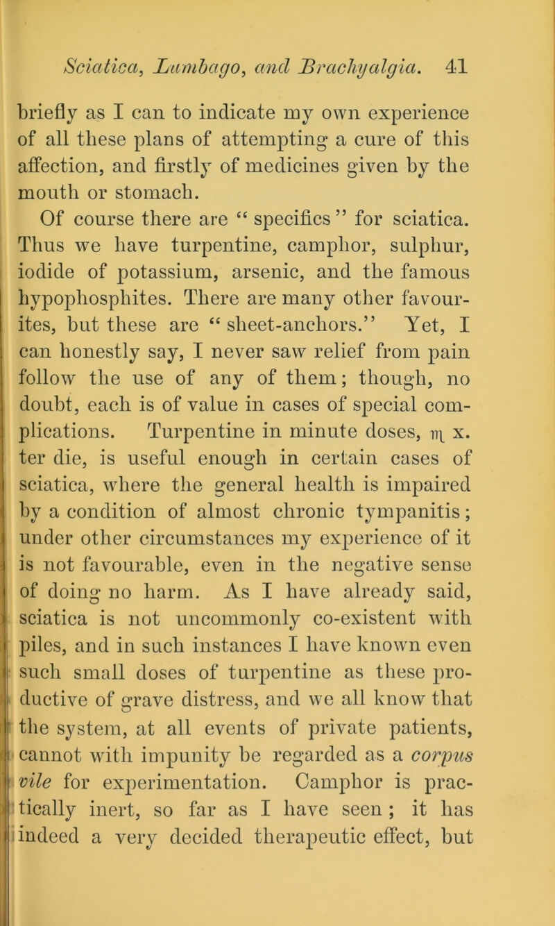 briefly as I can to indicate my own experience of all these plans of attempting a cure of this affection, and firstly of medicines given hy the mouth or stomach. Of course there are “ specifics ” for sciatica. Thus we have turpentine, camphor, sulphur, iodide of potassium, arsenic, and the famous hypophosphites. There are many other favour- ites, but these are “ sheet-anchors.” Yet, I can honestly say, I never saw relief from pain follow the use of any of them; though, no doubt, each is of value in cases of special com- plications. Turpentine in minute doses, x. ter die, is useful enough in certain cases of sciatica, where the general health is impaired by a condition of almost chronic tympanitis; under other circumstances my experience of it is not favourable, even in the negative sense of doing no harm. As I have already said, sciatica is not uncommonly co-existent with piles, and in such instances I have known even such small doses of turpentine as these pro- ductive of grave distress, and we all know that the system, at all events of private patients, cannot with impunity be regarded as a corpus vile for experimentation. Camphor is prac- * tically inert, so far as I have seen ; it has indeed a very decided therapeutic effect, but