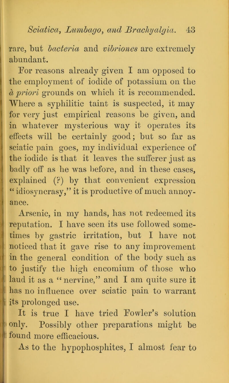 rare, but bacteria and vibriones are extremely abundant. For reasons already given I am opposed to the employment of iodide of potassium on the a priori grounds on which it is recommended. Where a syphilitic taint is suspected, it may for very just empirical reasons be given, and in whatever mysterious way it operates its effects will be certainly good; but so far as sciatic pain goes, my individual experience of the iodide is that it leaves the sufferer just as badly off as he was before, and in these cases, explained (?) by that convenient expression “ idiosyncrasy,” it is productive of much annoy- ance. Arsenic, in mv hands, has not redeemed its reputation. I have seen its use followed some- times by gastric irritation, but I have not noticed that it gave rise to any improvement in the general condition of the body such as to justify the high encomium of those who laud it as a “nervine,” and I am quite sure it has no influence over sciatic pain to warrant its prolonged use. It is true I have tried Fowler’s solution \ only. Possibly other preparations might be found more efficacious. As to the liypophosphites, I almost fear to