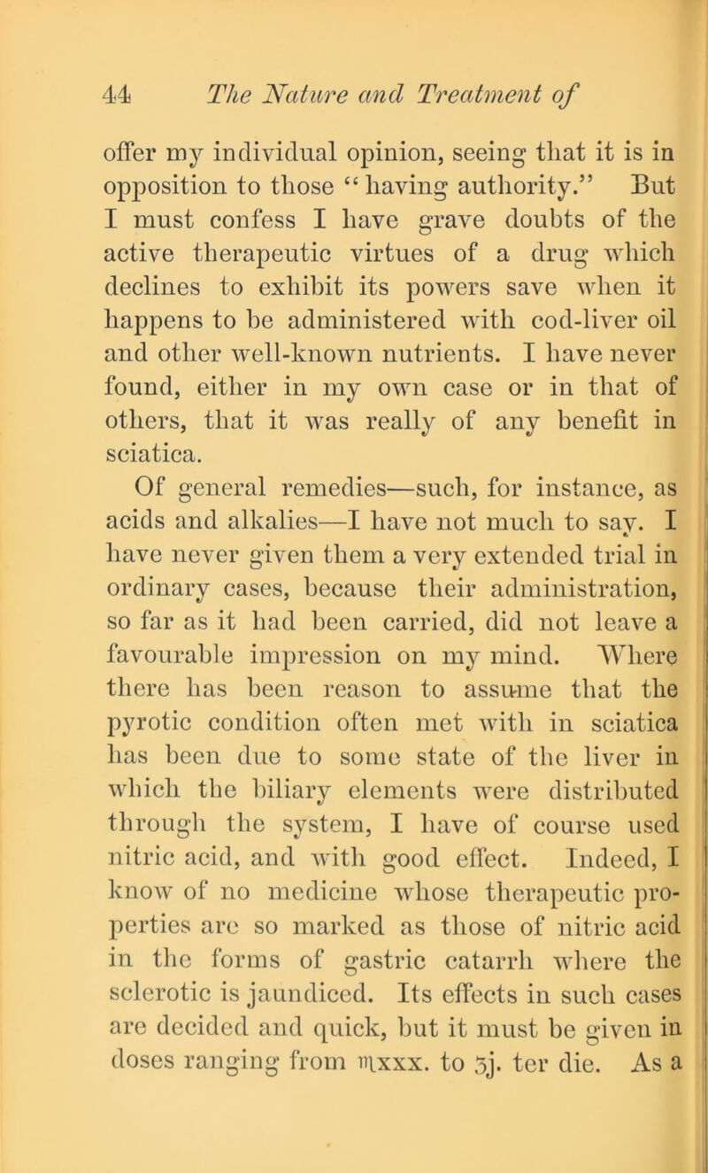 offer my individual opinion, seeing that it is in opposition to those “ having authority.” But I must confess I have grave doubts of the active therapeutic virtues of a drug which declines to exhibit its powers save when it happens to be administered with cod-liver oil and other well-known nutrients. I have never found, either in my own case or in that of others, that it was really of any benefit in sciatica. Of general remedies—such, for instance, as acids and alkalies—I have not much to say. I have never given them a very extended trial in ordinary cases, because their administration, so far as it had been carried, did not leave a favourable impression on my mind. Where there has been reason to assume that the pyrotic condition often met with in sciatica has been due to some state of the liver in which the biliary elements were distributed through the system, I have of course used nitric acid, and with good effect. Indeed, I know of no medicine whose therapeutic pro- perties are so marked as those of nitric acid in the forms of gastric catarrh where the sclerotic is jaundiced. Its effects in such cases are decided and quick, but it must be given in doses ranging from inxxx. to 5j. ter die. As a