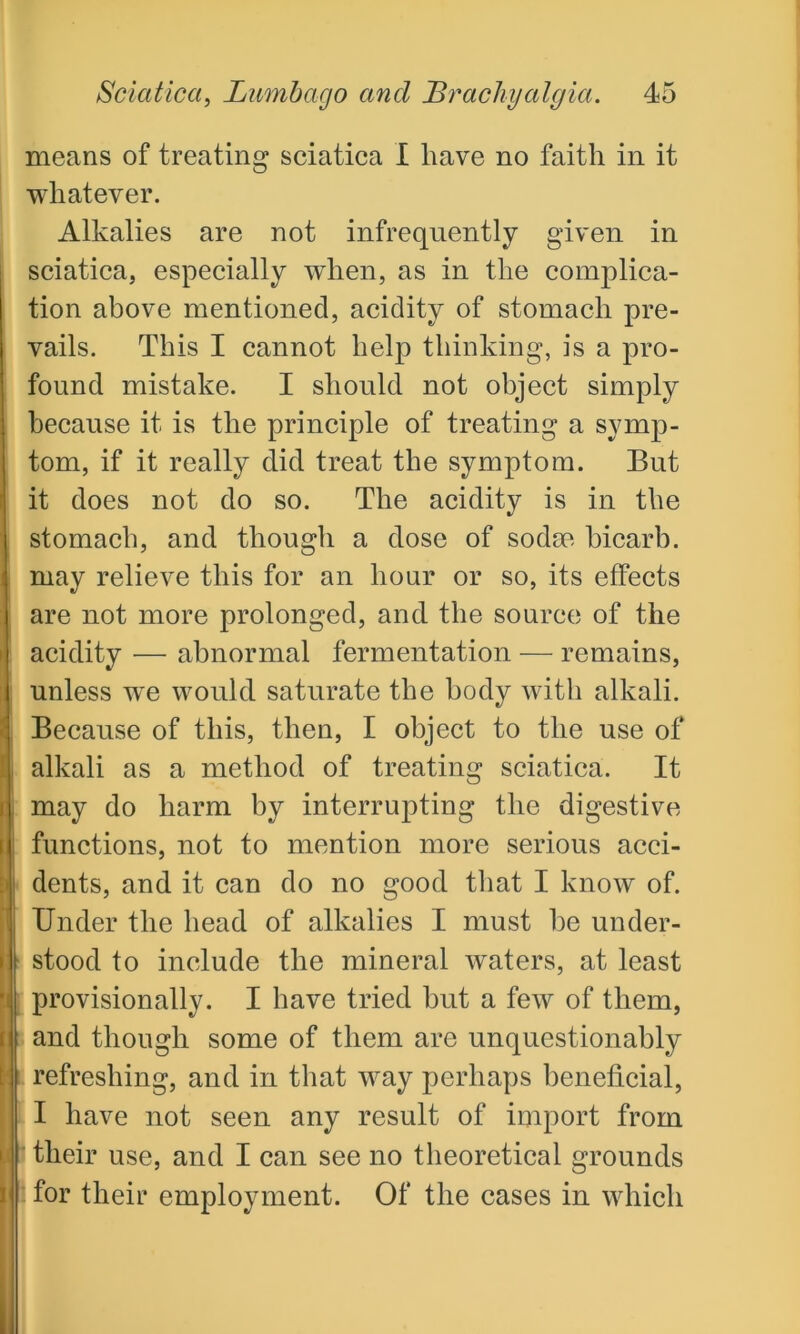means of treating sciatica I have no faith in it whatever. Alkalies are not infrequently given in sciatica, especially when, as in the complica- tion above mentioned, acidity of stomach pre- vails. This I cannot help thinking, is a pro- found mistake. I should not object simply because it is the principle of treating a symp- tom, if it really did treat the symptom. But it does not do so. The acidity is in the stomach, and though a dose of sodm bicarb, may relieve this for an hour or so, its effects are not more prolonged, and the source of the acidity — abnormal fermentation — remains, unless wre would saturate the body with alkali. Because of this, then, I object to the use of alkali as a method of treating sciatica. It may do harm by interrupting the digestive functions, not to mention more serious acci- dents, and it can do no good that I know of. Under the head of alkalies I must be under- stood to include the mineral waters, at least provisionally. I have tried but a few of them, and though some of them are unquestionably refreshing, and in that way perhaps beneficial, I have not seen any result of import from their use, and I can see no theoretical grounds for their employment. Of the cases in which