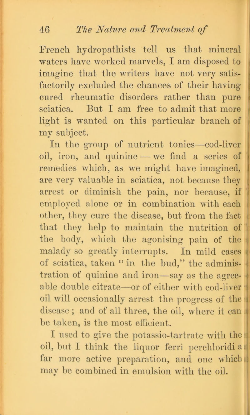 French hydropathists tell us that mineral waters have worked marvels, I am disposed to imagine that the writers have not very satis- factorily excluded the chances of their having cured rheumatic disorders rather than pure sciatica. But I am free to admit that more light is wanted on this particular branch of my subject. In the group of nutrient tonics—cod-liver oil, iron, and quinine — we find a series of remedies which, as we might have imagined, are very valuable in sciatica, not because they arrest or diminish the pain, nor because, if employed alone or in combination with each other, they cure the disease, but from the fact that they help to maintain the nutrition of the body, which the agonising pain of the malady so greatly interrupts. In mild cases j| of sciatica, taken “ in the bud,” the adminis- tration of quinine and iron—say as the agree- able double citrate—or of either with cod-liver oil will occasionally arrest the progress of the disease ; and of all three, the oil, where it can be taken, is the most efficient. I used to give the potassio-tartrate with the si oil, but I think the liquor ferri perchloridi ai. far more active preparation, and one which may be combined in emulsion with the oil.