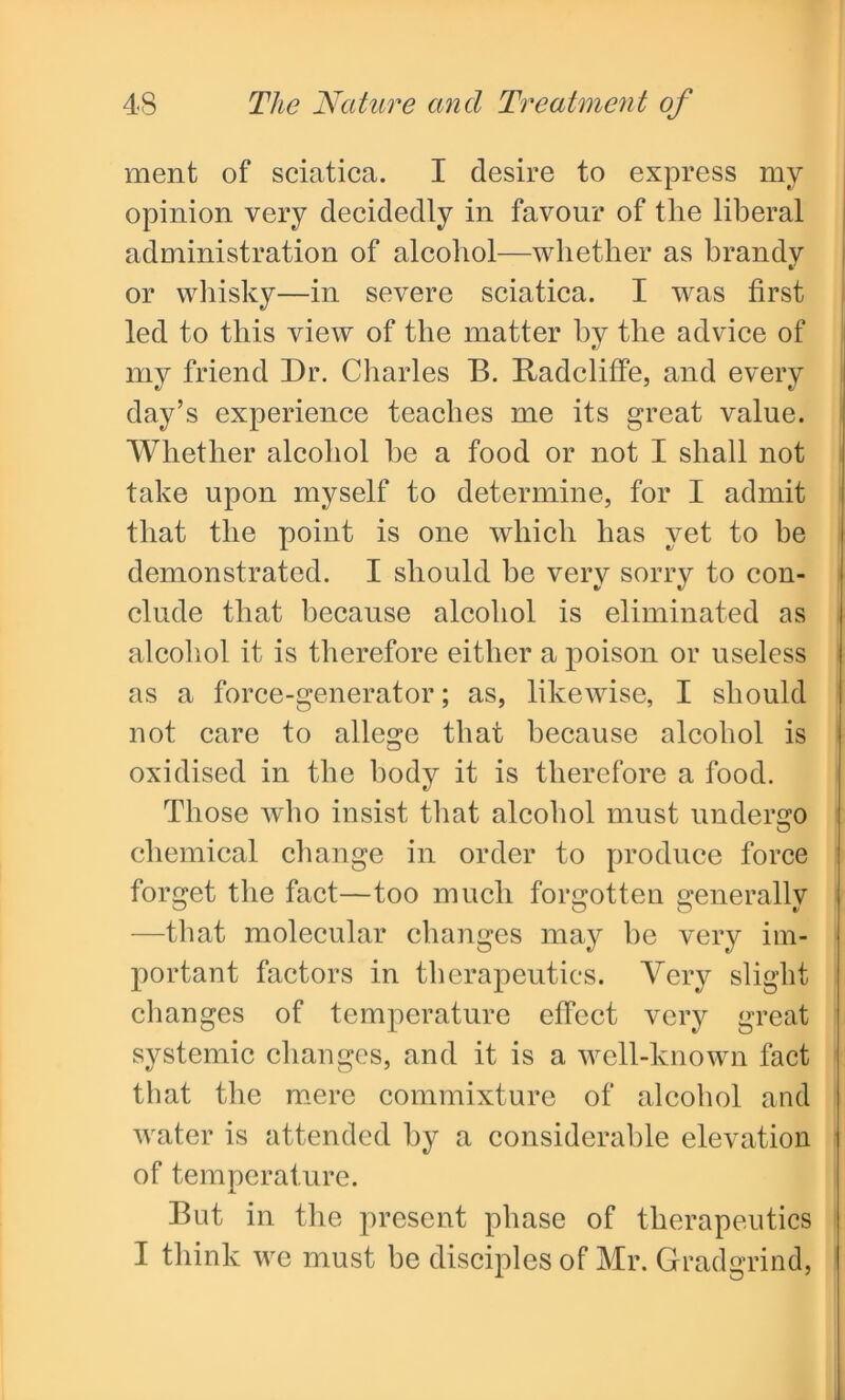 ment of sciatica. I desire to express my opinion very decidedly in favour of the liberal administration of alcohol—whether as brandy or whisky—in severe sciatica. I was first led to this view of the matter by the advice of my friend Dr. Charles B. Radcliffe, and every day’s experience teaches me its great value. Whether alcohol he a food or not I shall not take upon myself to determine, for I admit that the point is one which has yet to be demonstrated. I should be very sorry to con- clude that because alcohol is eliminated as alcohol it is therefore either a poison or useless as a force-generator; as, likewise, I should not care to allege that because alcohol is oxidised in the body it is therefore a food. Those who insist that alcohol must undergo chemical change in order to produce force forget the fact—too much forgotten generally —that molecular changes may he very im- portant factors in therapeutics. Very slight changes of temperature effect very great systemic changes, and it is a well-known fact that the mere commixture of alcohol and water is attended by a considerable elevation of temperature. But in the present phase of therapeutics I think we must be disciples of Mr. Gradgrind,