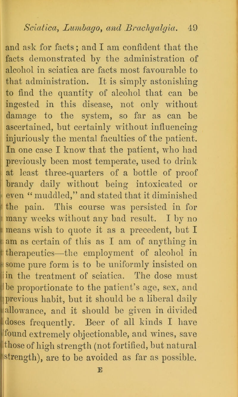 and ask for facts; and I am confident tliat the facts demonstrated by the administration of alcohol in sciatica are facts most favourable to that administration. It is simply astonishing to find the quantity of alcohol that can be ingested in this disease, not only without damage to the system, so far as can be ascertained, hut certainly without influencing injuriously the mental faculties of the patient. In one case I know that the patient, who had previously been most temperate, used to drink at least three-quarters of a bottle of proof brandy daily without being intoxicated or even “ muddled,” and stated that it diminished the pain. This course was persisted in for many weeks without any had result. I by no means wish to quote it as a precedent, but I am as certain of this as I am of anything in therapeutics—the employment of alcohol in 3 some pure form is to be uniformly insisted on iin the treatment of sciatica. The dose must be proportionate to the patient’s age, sex, and I previous habit, but it should be a liberal daily allowance, and it should he given in divided doses frequently. Beer of all kinds I have found extremely objectionable, and wines, save those of high strength (not fortified, hut natural strength), are to be avoided as far as possible. E