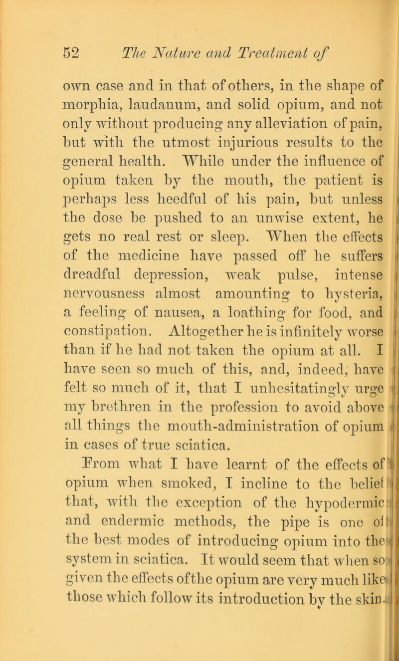 own case and in that of others, in the shape of morphia, laudanum, and solid opium, and not only without producing any alleviation of pain, hut with the utmost injurious results to the general health. While under the influence of opium taken by the mouth, the patient is perhaps less heedful of his pain, hut unless the dose he pushed to an unwise extent, he gets no real rest or sleep. When the effects of the medicine have passed off he suffers dreadful depression, weak pulse, intense nervousness almost amounting to hysteria, a feeling of nausea, a loathing for food, and constipation. Altogether he is infinitely worse than if he had not taken the opium at all. I have seen so much of this, and, indeed, have felt so much of it, that I unhesitatingly urge I my brethren in the profession to avoid above all things the mouth-administration of opium 1 in cases of true sciatica. Prom what I have learnt of the effects of I opium when smoked, I incline to the belief that, with the exception of the hypodermic I and endermic methods, the pipe is one of' the best modes of introducing opium into then system in sciatica. It would seem that when so:i given the effects of the opium are very much likd those which follow its introduction bv the skin.