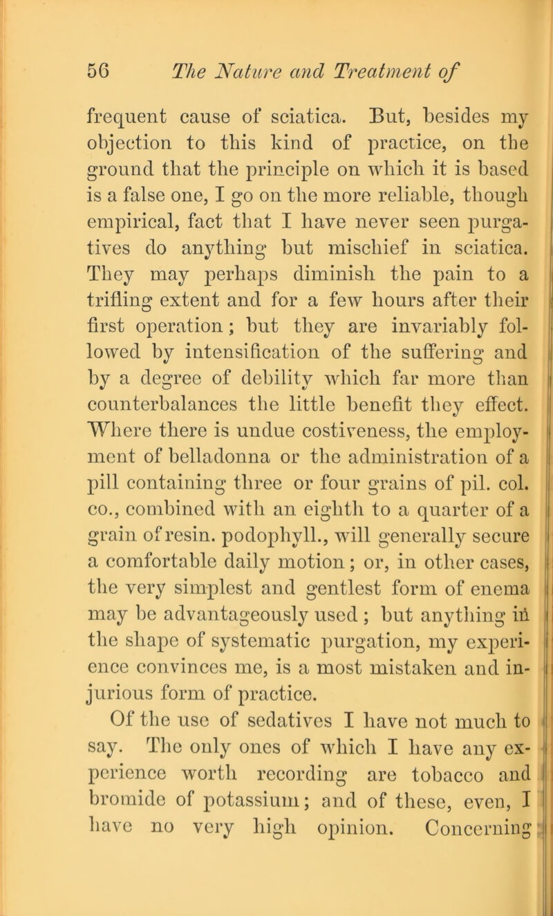 frequent cause of sciatica. But, besides my objection to this kind of practice, on the ground that the principle on which it is based is a false one, I go on the more reliable, though empirical, fact that I have never seen purga- tives do anything but mischief in sciatica. They may perhaps diminish the pain to a trifling extent and for a few hours after their first operation; but they are invariably fol- lowed by intensification of the suffering and by a degree of debility which far more than i counterbalances the little benefit they effect. 'Where there is undue costiveness, the employ- ment of belladonna or the administration of a pill containing three or four grains of pil. col. co., combined with an eighth to a quarter of a grain of resin, podophyll., will generally secure a comfortable daily motion; or, in other cases, the very simplest and gentlest form of enema may be advantageously used ; but anything in the shape of systematic purgation, my experi- ence convinces me, is a most mistaken and in- jurious form of practice. Of the use of sedatives I have not much to say. The only ones of which I have any ex- perience worth recording are tobacco and bromide of potassium; and of these, even, I have no very high opinion. Concerning
