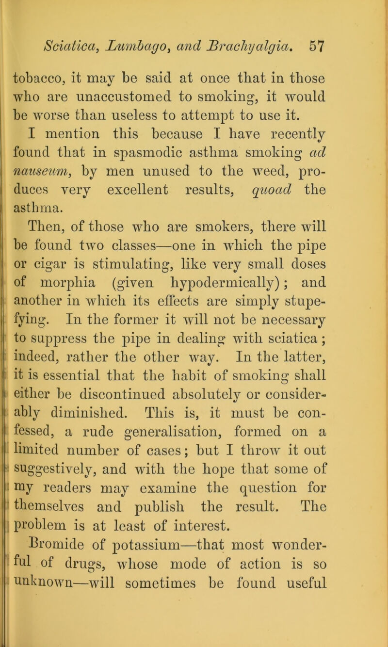 tobacco, it may be said at once that in those who are unaccustomed to smoking, it would be worse than useless to attempt to use it. I mention this because I have recently found that in spasmodic asthma smoking ad nauseam, by men unused to the weed, pro- duces very excellent results, quoad the asthma. Then, of those who are smokers, there will be found two classes—one in which the pipe or cigar is stimulating, like very small doses of morphia (given hypodermically); and another in which its effects are simply stupe- fying. In the former it will not be necessary to suppress the pipe in dealing with sciatica; indeed, rather the other way. In the latter, it is essential that the habit of smoking shall either be discontinued absolutely or consider- ably diminished. This is, it must be con- fessed, a rude generalisation, formed on a limited number of cases; but I throw it out suggestively, and with the hope that some of roy readers may examine the question for themselves and publish the result. The problem is at least of interest. Bromide of potassium—that most wonder- ful of drugs, whose mode of action is so unknown—will sometimes be found useful