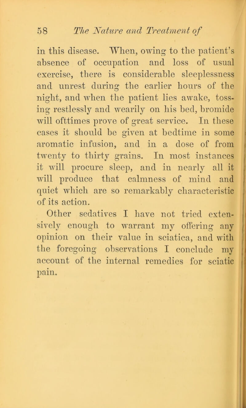 in this disease. When, owing to the patient’s absence of occupation and loss of usual exercise, there is considerable sleeplessness and unrest during the earlier hours of the night, and when the patient lies awake, toss- ing restlessly and wearily on his bed, bromide will ofttimes prove of great service. In these cases it should be given at bedtime in some aromatic infusion, and in a dose of from twenty to thirty grains. In most instances it will procure sleep, and in nearly all it will produce that calmness of mind and quiet which are so remarkably characteristic of its action. Other sedatives I have not tried exten- sively enough to warrant my offering any opinion on their value in sciatica, and with the foregoing observations I conclude my account of the internal remedies for sciatic pain.